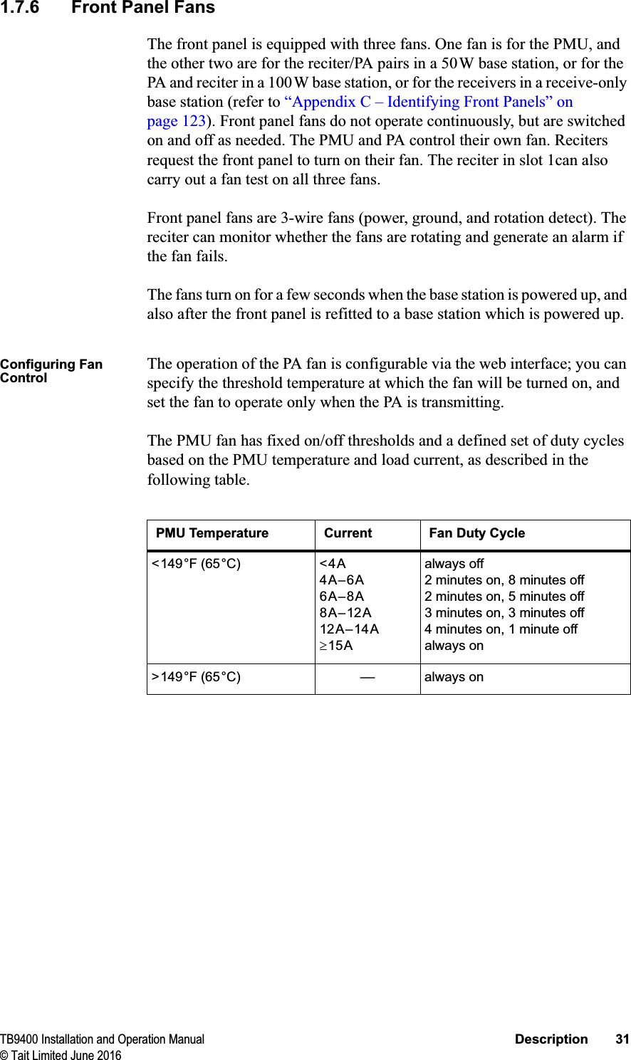 TB9400 Installation and Operation Manual Description 31© Tait Limited June 20161.7.6 Front Panel FansThe front panel is equipped with three fans. One fan is for the PMU, and the other two are for the reciter/PA pairs in a 50W base station, or for the PA and reciter in a 100W base station, or for the receivers in a receive-only base station (refer to “Appendix C – Identifying Front Panels” on page 123). Front panel fans do not operate continuously, but are switched on and off as needed. The PMU and PA control their own fan. Reciters request the front panel to turn on their fan. The reciter in slot 1can also carry out a fan test on all three fans.Front panel fans are 3-wire fans (power, ground, and rotation detect). The reciter can monitor whether the fans are rotating and generate an alarm if the fan fails.The fans turn on for a few seconds when the base station is powered up, and also after the front panel is refitted to a base station which is powered up. Configuring Fan ControlThe operation of the PA fan is configurable via the web interface; you can specify the threshold temperature at which the fan will be turned on, and set the fan to operate only when the PA is transmitting.The PMU fan has fixed on/off thresholds and a defined set of duty cycles based on the PMU temperature and load current, as described in the following table.PMU Temperature Current Fan Duty Cycle&lt;149°F (65°C) &lt;4A4A–6A6A–8A8A–12A12A–14At15Aalways off2 minutes on, 8 minutes off2 minutes on, 5 minutes off3 minutes on, 3 minutes off4 minutes on, 1 minute offalways on&gt;149°F (65°C) –– always on