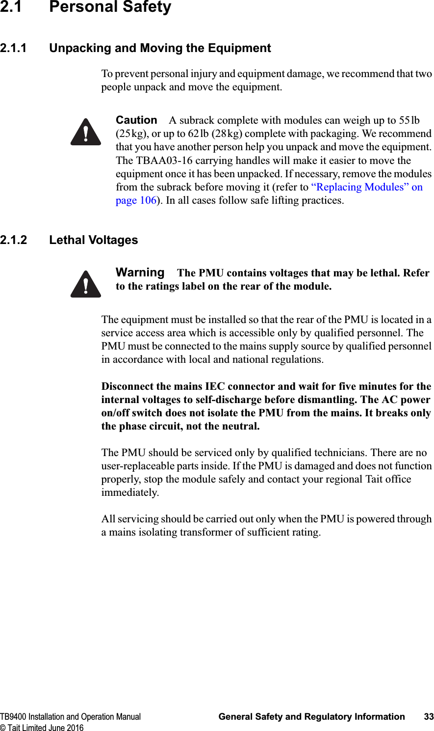 TB9400 Installation and Operation Manual General Safety and Regulatory Information 33© Tait Limited June 20162.1 Personal Safety2.1.1 Unpacking and Moving the EquipmentTo prevent personal injury and equipment damage, we recommend that two people unpack and move the equipment. Caution A subrack complete with modules can weigh up to 55lb (25kg), or up to 62lb (28kg) complete with packaging. We recommend that you have another person help you unpack and move the equipment. The TBAA03-16 carrying handles will make it easier to move the equipment once it has been unpacked. If necessary, remove the modules from the subrack before moving it (refer to “Replacing Modules” on page 106). In all cases follow safe lifting practices.2.1.2 Lethal VoltagesWarning The PMU contains voltages that may be lethal. Refer to the ratings label on the rear of the module.The equipment must be installed so that the rear of the PMU is located in a service access area which is accessible only by qualified personnel. The PMU must be connected to the mains supply source by qualified personnel in accordance with local and national regulations.Disconnect the mains IEC connector and wait for five minutes for the internal voltages to self-discharge before dismantling. The AC power on/off switch does not isolate the PMU from the mains. It breaks only the phase circuit, not the neutral.The PMU should be serviced only by qualified technicians. There are no user-replaceable parts inside. If the PMU is damaged and does not function properly, stop the module safely and contact your regional Tait office immediately.All servicing should be carried out only when the PMU is powered through a mains isolating transformer of sufficient rating.