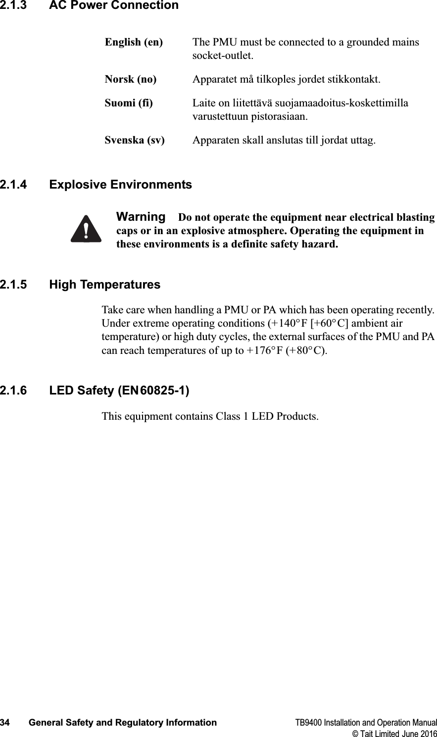 34 General Safety and Regulatory Information TB9400 Installation and Operation Manual© Tait Limited June 20162.1.3 AC Power Connection2.1.4 Explosive EnvironmentsWarning Do not operate the equipment near electrical blasting caps or in an explosive atmosphere. Operating the equipment in these environments is a definite safety hazard.2.1.5 High TemperaturesTake care when handling a PMU or PA which has been operating recently. Under extreme operating conditions (+140°F [+60°C] ambient air temperature) or high duty cycles, the external surfaces of the PMU and PA can reach temperatures of up to +176°F (+80°C).2.1.6 LED Safety (EN60825-1)This equipment contains Class 1 LED Products.English (en) The PMU must be connected to a grounded mains socket-outlet.Norsk (no) Apparatet må tilkoples jordet stikkontakt.Suomi (fi) Laite on liitettävä suojamaadoitus-koskettimillavarustettuun pistorasiaan.Svenska (sv) Apparaten skall anslutas till jordat uttag.