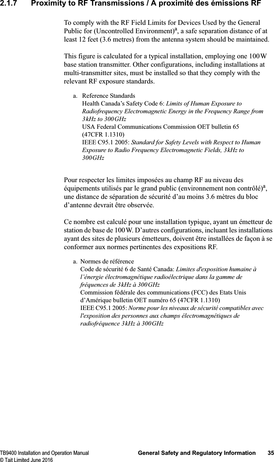 TB9400 Installation and Operation Manual General Safety and Regulatory Information 35© Tait Limited June 20162.1.7 Proximity to RF Transmissions / A proximité des émissions RFTo comply with the RF Field Limits for Devices Used by the General Public for (Uncontrolled Environment)a, a safe separation distance of at least 12 feet (3.6 metres) from the antenna system should be maintained.This figure is calculated for a typical installation, employing one 100W base station transmitter. Other configurations, including installations at multi-transmitter sites, must be installed so that they comply with the relevant RF exposure standards.a. Reference StandardsHealth Canada’s Safety Code 6: Limits of Human Exposure to Radiofrequency Electromagnetic Energy in the Frequency Range from 3kHz to 300GHzUSA Federal Communications Commission OET bulletin 65 (47CFR 1.1310)IEEE C95.1 2005: Standard for Safety Levels with Respect to Human Exposure to Radio Frequency Electromagnetic Fields, 3kHz to 300GHzPour respecter les limites imposées au champ RF au niveau des équipements utilisés par le grand public (environnement non contrôlé)a,une distance de séparation de sécurité d’au moins 3.6 mètres du bloc d’antenne devrait être observée.Ce nombre est calculé pour une installation typique, ayant un émetteur de station de base de 100W. D’autres configurations, incluant les installations ayant des sites de plusieurs émetteurs, doivent être installées de façon à se conformer aux normes pertinentes des expositions RF.a. Normes de référenceCode de sécurité 6 de Santé Canada: Limites d&apos;exposition humaine à l’énergie électromagnétique radioélectrique dans la gamme de fréquences de 3kHz à 300GHzCommission fédérale des communications (FCC) des Etats Unis d’Amérique bulletin OET numéro 65 (47CFR 1.1310) IEEE C95.1 2005: Norme pour les niveaux de sécurité compatibles avec l&apos;exposition des personnes aux champs électromagnétiques de radiofréquence 3kHz à 300GHz