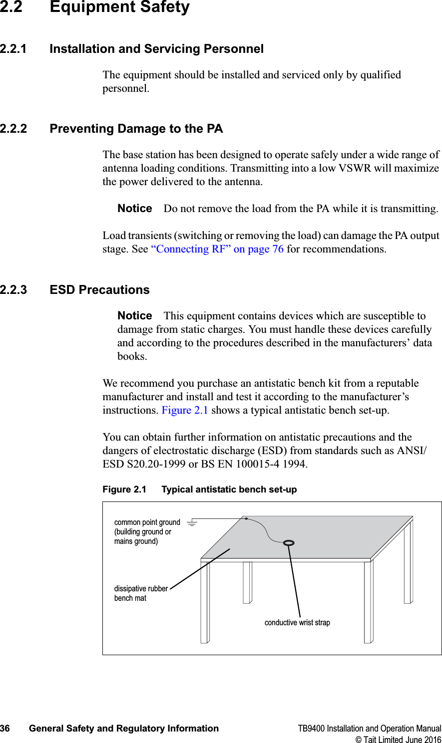 36 General Safety and Regulatory Information TB9400 Installation and Operation Manual© Tait Limited June 20162.2 Equipment Safety2.2.1 Installation and Servicing PersonnelThe equipment should be installed and serviced only by qualified personnel.2.2.2 Preventing Damage to the PAThe base station has been designed to operate safely under a wide range of antenna loading conditions. Transmitting into a low VSWR will maximize the power delivered to the antenna.Notice Do not remove the load from the PA while it is transmitting.Load transients (switching or removing the load) can damage the PA output stage. See “Connecting RF” on page 76 for recommendations. 2.2.3 ESD PrecautionsNotice This equipment contains devices which are susceptible to damage from static charges. You must handle these devices carefully and according to the procedures described in the manufacturers’ data books.We recommend you purchase an antistatic bench kit from a reputable manufacturer and install and test it according to the manufacturer’s instructions. Figure 2.1 shows a typical antistatic bench set-up.You can obtain further information on antistatic precautions and the dangers of electrostatic discharge (ESD) from standards such as ANSI/ESD S20.20-1999 or BS EN 100015-4 1994. Figure 2.1 Typical antistatic bench set-upcommon point ground (building ground or mains ground)conductive wrist strapdissipative rubber bench mat
