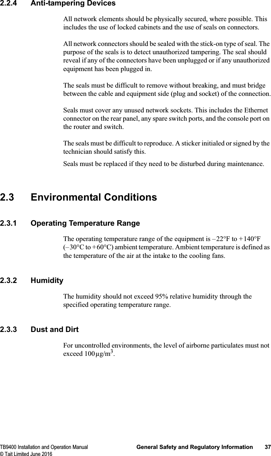 TB9400 Installation and Operation Manual General Safety and Regulatory Information 37© Tait Limited June 20162.2.4 Anti-tampering DevicesAll network elements should be physically secured, where possible. This includes the use of locked cabinets and the use of seals on connectors.All network connectors should be sealed with the stick-on type of seal. The purpose of the seals is to detect unauthorized tampering. The seal should reveal if any of the connectors have been unplugged or if any unauthorized equipment has been plugged in.The seals must be difficult to remove without breaking, and must bridge between the cable and equipment side (plug and socket) of the connection.Seals must cover any unused network sockets. This includes the Ethernet connector on the rear panel, any spare switch ports, and the console port on the router and switch.The seals must be difficult to reproduce. A sticker initialed or signed by the technician should satisfy this.Seals must be replaced if they need to be disturbed during maintenance.2.3 Environmental Conditions2.3.1 Operating Temperature RangeThe operating temperature range of the equipment is –22°F to +140°F (–30°C to +60°C) ambient temperature. Ambient temperature is defined as the temperature of the air at the intake to the cooling fans.2.3.2 HumidityThe humidity should not exceed 95% relative humidity through the specified operating temperature range.2.3.3 Dust and DirtFor uncontrolled environments, the level of airborne particulates must not exceed 100μg/m3.