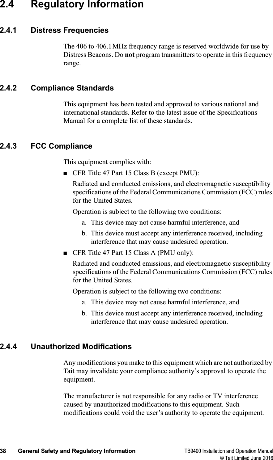 38 General Safety and Regulatory Information TB9400 Installation and Operation Manual© Tait Limited June 20162.4 Regulatory Information2.4.1 Distress FrequenciesThe 406 to 406.1MHz frequency range is reserved worldwide for use by Distress Beacons. Do not program transmitters to operate in this frequency range.2.4.2 Compliance StandardsThis equipment has been tested and approved to various national and international standards. Refer to the latest issue of the Specifications Manual for a complete list of these standards.2.4.3 FCC ComplianceThis equipment complies with:■CFR Title 47 Part 15 Class B (except PMU):Radiated and conducted emissions, and electromagnetic susceptibility specifications of the Federal Communications Commission (FCC) rules for the United States. Operation is subject to the following two conditions: a. This device may not cause harmful interference, and b. This device must accept any interference received, including interference that may cause undesired operation.■CFR Title 47 Part 15 Class A (PMU only):Radiated and conducted emissions, and electromagnetic susceptibility specifications of the Federal Communications Commission (FCC) rules for the United States. Operation is subject to the following two conditions: a. This device may not cause harmful interference, and b. This device must accept any interference received, including interference that may cause undesired operation.2.4.4 Unauthorized ModificationsAny modifications you make to this equipment which are not authorized by Tait may invalidate your compliance authority’s approval to operate the equipment.The manufacturer is not responsible for any radio or TV interference caused by unauthorized modifications to this equipment. Such modifications could void the user’s authority to operate the equipment.