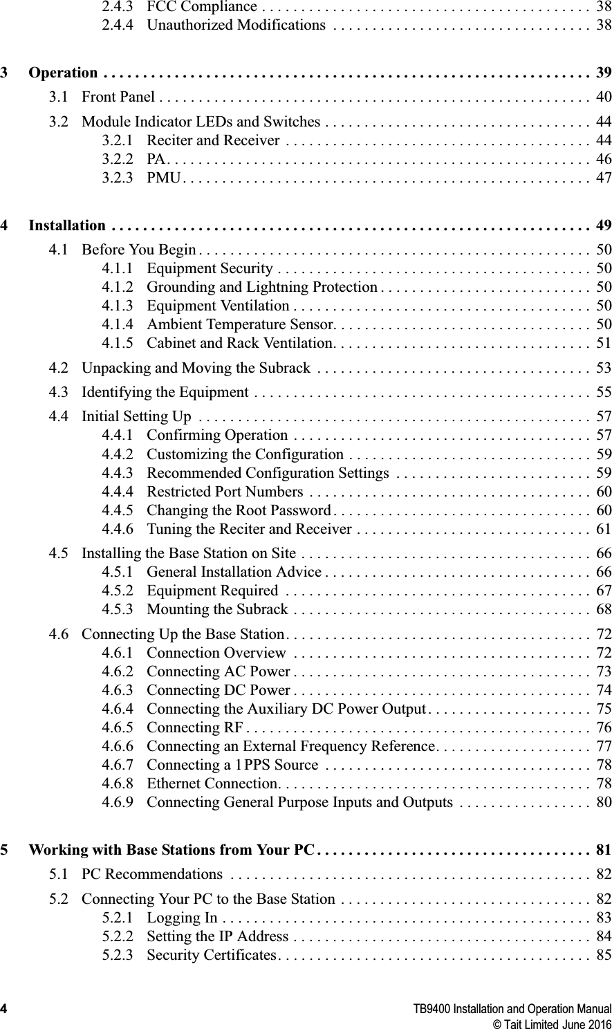 4TB9400 Installation and Operation Manual© Tait Limited June 20162.4.3 FCC Compliance . . . . . . . . . . . . . . . . . . . . . . . . . . . . . . . . . . . . . . . . . .  382.4.4 Unauthorized Modifications  . . . . . . . . . . . . . . . . . . . . . . . . . . . . . . . . .  383 Operation . . . . . . . . . . . . . . . . . . . . . . . . . . . . . . . . . . . . . . . . . . . . . . . . . . . . . . . . . . . . . .  393.1 Front Panel . . . . . . . . . . . . . . . . . . . . . . . . . . . . . . . . . . . . . . . . . . . . . . . . . . . . . . .  403.2 Module Indicator LEDs and Switches . . . . . . . . . . . . . . . . . . . . . . . . . . . . . . . . . .  443.2.1 Reciter and Receiver  . . . . . . . . . . . . . . . . . . . . . . . . . . . . . . . . . . . . . . .  443.2.2 PA. . . . . . . . . . . . . . . . . . . . . . . . . . . . . . . . . . . . . . . . . . . . . . . . . . . . . .  463.2.3 PMU. . . . . . . . . . . . . . . . . . . . . . . . . . . . . . . . . . . . . . . . . . . . . . . . . . . .  474 Installation . . . . . . . . . . . . . . . . . . . . . . . . . . . . . . . . . . . . . . . . . . . . . . . . . . . . . . . . . . . . .  494.1 Before You Begin . . . . . . . . . . . . . . . . . . . . . . . . . . . . . . . . . . . . . . . . . . . . . . . . . .  504.1.1 Equipment Security . . . . . . . . . . . . . . . . . . . . . . . . . . . . . . . . . . . . . . . .  504.1.2 Grounding and Lightning Protection . . . . . . . . . . . . . . . . . . . . . . . . . . .  504.1.3 Equipment Ventilation . . . . . . . . . . . . . . . . . . . . . . . . . . . . . . . . . . . . . .  504.1.4 Ambient Temperature Sensor. . . . . . . . . . . . . . . . . . . . . . . . . . . . . . . . .  504.1.5 Cabinet and Rack Ventilation. . . . . . . . . . . . . . . . . . . . . . . . . . . . . . . . .  514.2 Unpacking and Moving the Subrack  . . . . . . . . . . . . . . . . . . . . . . . . . . . . . . . . . . .  534.3 Identifying the Equipment . . . . . . . . . . . . . . . . . . . . . . . . . . . . . . . . . . . . . . . . . . .  554.4 Initial Setting Up  . . . . . . . . . . . . . . . . . . . . . . . . . . . . . . . . . . . . . . . . . . . . . . . . . .  574.4.1 Confirming Operation  . . . . . . . . . . . . . . . . . . . . . . . . . . . . . . . . . . . . . .  574.4.2 Customizing the Configuration . . . . . . . . . . . . . . . . . . . . . . . . . . . . . . .  594.4.3 Recommended Configuration Settings  . . . . . . . . . . . . . . . . . . . . . . . . .  594.4.4 Restricted Port Numbers  . . . . . . . . . . . . . . . . . . . . . . . . . . . . . . . . . . . .  604.4.5 Changing the Root Password . . . . . . . . . . . . . . . . . . . . . . . . . . . . . . . . .  604.4.6 Tuning the Reciter and Receiver . . . . . . . . . . . . . . . . . . . . . . . . . . . . . .  614.5 Installing the Base Station on Site . . . . . . . . . . . . . . . . . . . . . . . . . . . . . . . . . . . . .  664.5.1 General Installation Advice . . . . . . . . . . . . . . . . . . . . . . . . . . . . . . . . . .  664.5.2 Equipment Required  . . . . . . . . . . . . . . . . . . . . . . . . . . . . . . . . . . . . . . .  674.5.3 Mounting the Subrack . . . . . . . . . . . . . . . . . . . . . . . . . . . . . . . . . . . . . .  684.6 Connecting Up the Base Station. . . . . . . . . . . . . . . . . . . . . . . . . . . . . . . . . . . . . . .  724.6.1 Connection Overview  . . . . . . . . . . . . . . . . . . . . . . . . . . . . . . . . . . . . . .  724.6.2 Connecting AC Power . . . . . . . . . . . . . . . . . . . . . . . . . . . . . . . . . . . . . .  734.6.3 Connecting DC Power . . . . . . . . . . . . . . . . . . . . . . . . . . . . . . . . . . . . . .  744.6.4 Connecting the Auxiliary DC Power Output . . . . . . . . . . . . . . . . . . . . .  754.6.5 Connecting RF . . . . . . . . . . . . . . . . . . . . . . . . . . . . . . . . . . . . . . . . . . . .  764.6.6 Connecting an External Frequency Reference. . . . . . . . . . . . . . . . . . . .  774.6.7 Connecting a 1PPS Source  . . . . . . . . . . . . . . . . . . . . . . . . . . . . . . . . . .  784.6.8 Ethernet Connection. . . . . . . . . . . . . . . . . . . . . . . . . . . . . . . . . . . . . . . .  784.6.9 Connecting General Purpose Inputs and Outputs  . . . . . . . . . . . . . . . . .  805 Working with Base Stations from Your PC . . . . . . . . . . . . . . . . . . . . . . . . . . . . . . . . . . .  815.1 PC Recommendations  . . . . . . . . . . . . . . . . . . . . . . . . . . . . . . . . . . . . . . . . . . . . . .  825.2 Connecting Your PC to the Base Station . . . . . . . . . . . . . . . . . . . . . . . . . . . . . . . .  825.2.1 Logging In . . . . . . . . . . . . . . . . . . . . . . . . . . . . . . . . . . . . . . . . . . . . . . .  835.2.2 Setting the IP Address . . . . . . . . . . . . . . . . . . . . . . . . . . . . . . . . . . . . . .  845.2.3 Security Certificates. . . . . . . . . . . . . . . . . . . . . . . . . . . . . . . . . . . . . . . .  85