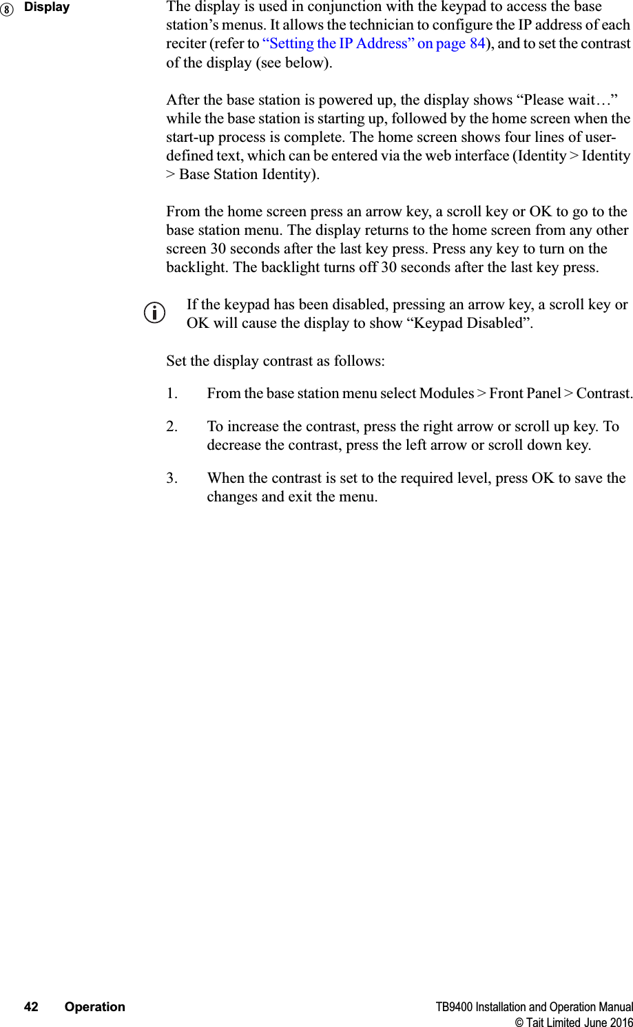 42 Operation TB9400 Installation and Operation Manual© Tait Limited June 2016Display The display is used in conjunction with the keypad to access the base station’s menus. It allows the technician to configure the IP address of each reciter (refer to “Setting the IP Address” on page 84), and to set the contrast of the display (see below).After the base station is powered up, the display shows “Please wait...” while the base station is starting up, followed by the home screen when the start-up process is complete. The home screen shows four lines of user-defined text, which can be entered via the web interface (Identity &gt; Identity &gt; Base Station Identity). From the home screen press an arrow key, a scroll key or OK to go to the base station menu. The display returns to the home screen from any other screen 30 seconds after the last key press. Press any key to turn on the backlight. The backlight turns off 30 seconds after the last key press. If the keypad has been disabled, pressing an arrow key, a scroll key or OK will cause the display to show “Keypad Disabled”.Set the display contrast as follows:1. From the base station menu select Modules &gt; Front Panel &gt; Contrast.2. To increase the contrast, press the right arrow or scroll up key. To decrease the contrast, press the left arrow or scroll down key.3. When the contrast is set to the required level, press OK to save the changes and exit the menu.i
