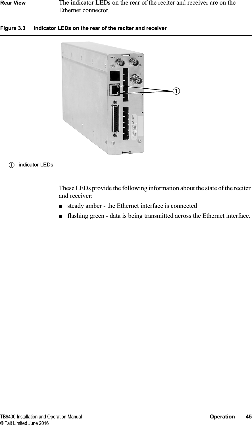 TB9400 Installation and Operation Manual Operation 45© Tait Limited June 2016Rear View The indicator LEDs on the rear of the reciter and receiver are on the Ethernet connector.These LEDs provide the following information about the state of the reciter and receiver:■steady amber - the Ethernet interface is connected■flashing green - data is being transmitted across the Ethernet interface.Figure 3.3 Indicator LEDs on the rear of the reciter and receiverbindicator LEDsb