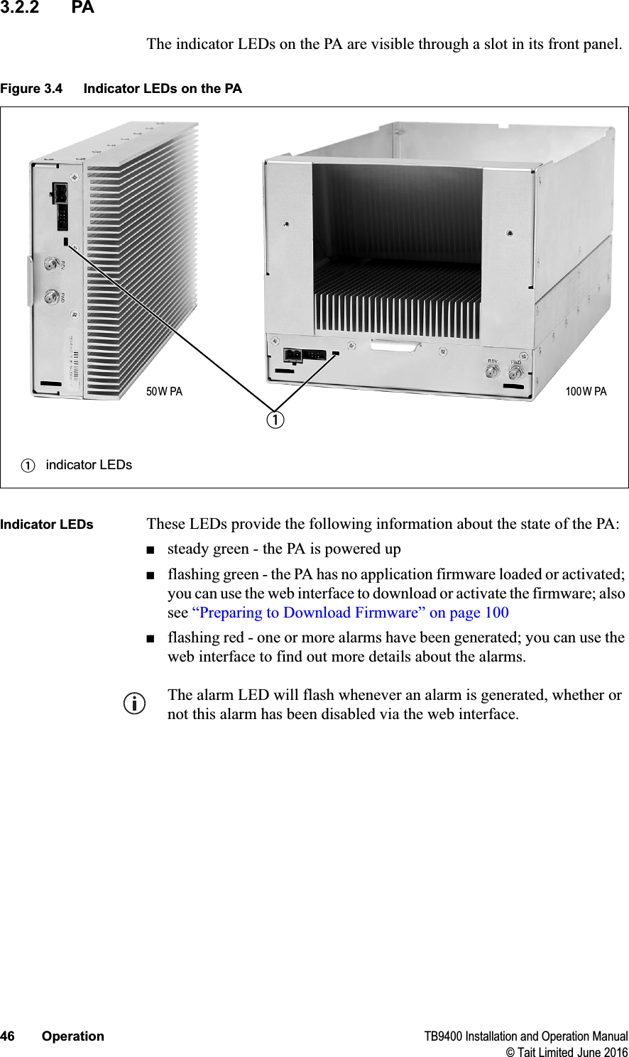 46 Operation TB9400 Installation and Operation Manual© Tait Limited June 20163.2.2 PAThe indicator LEDs on the PA are visible through a slot in its front panel.Indicator LEDs These LEDs provide the following information about the state of the PA:■steady green - the PA is powered up■flashing green - the PA has no application firmware loaded or activated; you can use the web interface to download or activate the firmware; also see “Preparing to Download Firmware” on page 100■flashing red - one or more alarms have been generated; you can use the web interface to find out more details about the alarms.The alarm LED will flash whenever an alarm is generated, whether or not this alarm has been disabled via the web interface.Figure 3.4 Indicator LEDs on the PAbindicator LEDsb50W PA 100W PA