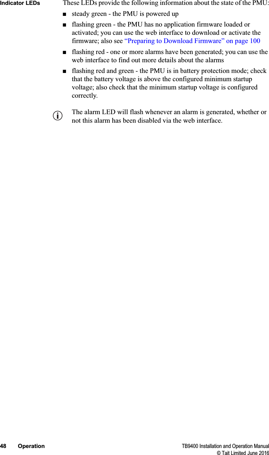 48 Operation TB9400 Installation and Operation Manual© Tait Limited June 2016Indicator LEDs These LEDs provide the following information about the state of the PMU:■steady green - the PMU is powered up■flashing green - the PMU has no application firmware loaded or activated; you can use the web interface to download or activate the firmware; also see “Preparing to Download Firmware” on page 100■flashing red - one or more alarms have been generated; you can use the web interface to find out more details about the alarms■flashing red and green - the PMU is in battery protection mode; check that the battery voltage is above the configured minimum startup voltage; also check that the minimum startup voltage is configured correctly.The alarm LED will flash whenever an alarm is generated, whether or not this alarm has been disabled via the web interface.