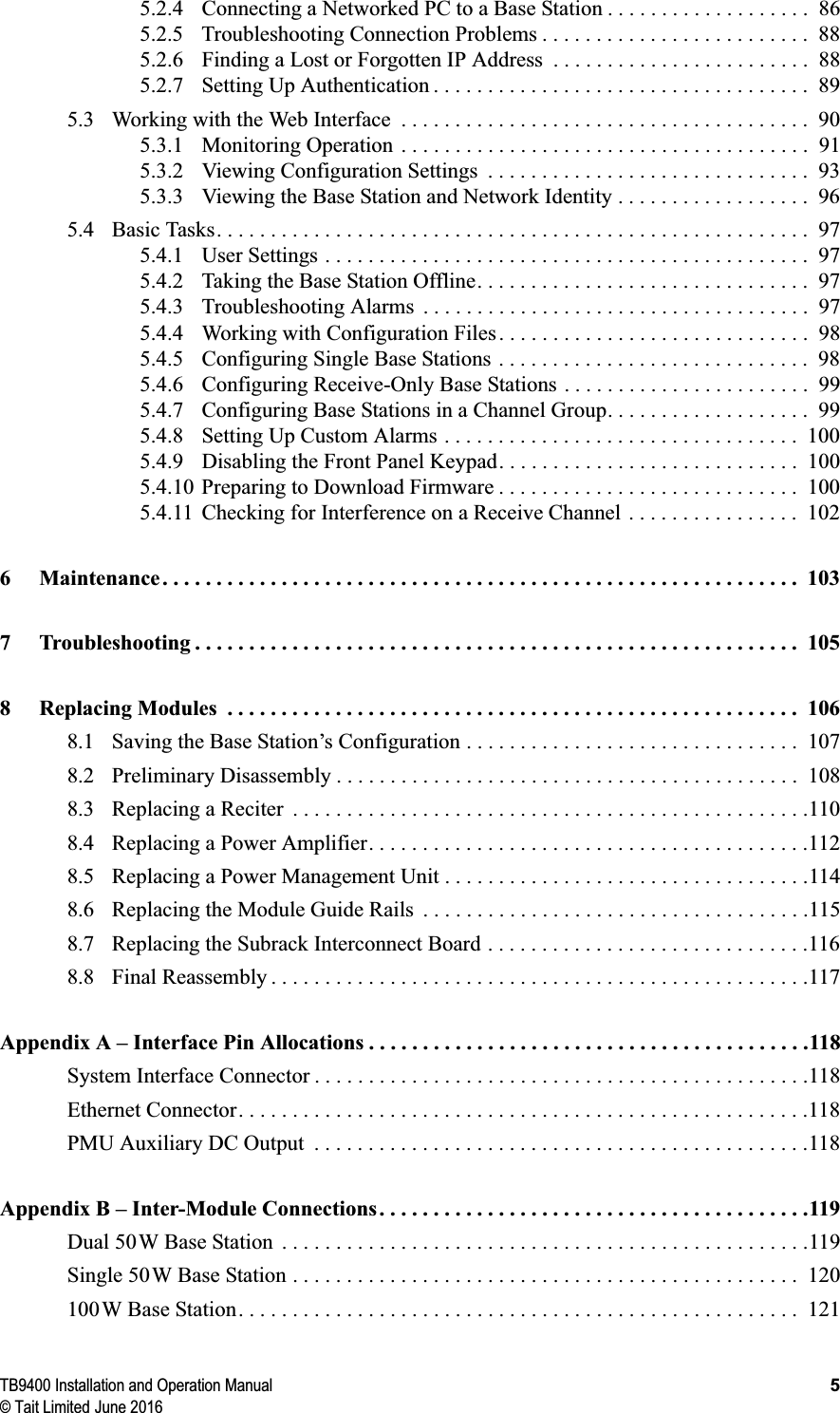 TB9400 Installation and Operation Manual 5© Tait Limited June 20165.2.4 Connecting a Networked PC to a Base Station . . . . . . . . . . . . . . . . . . .  865.2.5 Troubleshooting Connection Problems . . . . . . . . . . . . . . . . . . . . . . . . .  885.2.6 Finding a Lost or Forgotten IP Address  . . . . . . . . . . . . . . . . . . . . . . . .  885.2.7 Setting Up Authentication . . . . . . . . . . . . . . . . . . . . . . . . . . . . . . . . . . .  895.3 Working with the Web Interface  . . . . . . . . . . . . . . . . . . . . . . . . . . . . . . . . . . . . . .  905.3.1 Monitoring Operation  . . . . . . . . . . . . . . . . . . . . . . . . . . . . . . . . . . . . . .  915.3.2 Viewing Configuration Settings  . . . . . . . . . . . . . . . . . . . . . . . . . . . . . .  935.3.3 Viewing the Base Station and Network Identity . . . . . . . . . . . . . . . . . .  965.4 Basic Tasks. . . . . . . . . . . . . . . . . . . . . . . . . . . . . . . . . . . . . . . . . . . . . . . . . . . . . . .  975.4.1 User Settings . . . . . . . . . . . . . . . . . . . . . . . . . . . . . . . . . . . . . . . . . . . . .  975.4.2 Taking the Base Station Offline. . . . . . . . . . . . . . . . . . . . . . . . . . . . . . .  975.4.3 Troubleshooting Alarms  . . . . . . . . . . . . . . . . . . . . . . . . . . . . . . . . . . . .  975.4.4 Working with Configuration Files . . . . . . . . . . . . . . . . . . . . . . . . . . . . .  985.4.5 Configuring Single Base Stations . . . . . . . . . . . . . . . . . . . . . . . . . . . . .  985.4.6 Configuring Receive-Only Base Stations . . . . . . . . . . . . . . . . . . . . . . .  995.4.7 Configuring Base Stations in a Channel Group. . . . . . . . . . . . . . . . . . .  995.4.8 Setting Up Custom Alarms . . . . . . . . . . . . . . . . . . . . . . . . . . . . . . . . .  1005.4.9 Disabling the Front Panel Keypad. . . . . . . . . . . . . . . . . . . . . . . . . . . .  1005.4.10 Preparing to Download Firmware . . . . . . . . . . . . . . . . . . . . . . . . . . . .  1005.4.11 Checking for Interference on a Receive Channel . . . . . . . . . . . . . . . .  1026 Maintenance. . . . . . . . . . . . . . . . . . . . . . . . . . . . . . . . . . . . . . . . . . . . . . . . . . . . . . . . . . .  1037 Troubleshooting . . . . . . . . . . . . . . . . . . . . . . . . . . . . . . . . . . . . . . . . . . . . . . . . . . . . . . . . 1058 Replacing Modules  . . . . . . . . . . . . . . . . . . . . . . . . . . . . . . . . . . . . . . . . . . . . . . . . . . . . .  1068.1 Saving the Base Station’s Configuration . . . . . . . . . . . . . . . . . . . . . . . . . . . . . . .  1078.2 Preliminary Disassembly . . . . . . . . . . . . . . . . . . . . . . . . . . . . . . . . . . . . . . . . . . .  1088.3 Replacing a Reciter  . . . . . . . . . . . . . . . . . . . . . . . . . . . . . . . . . . . . . . . . . . . . . . . .1108.4 Replacing a Power Amplifier. . . . . . . . . . . . . . . . . . . . . . . . . . . . . . . . . . . . . . . . .1128.5 Replacing a Power Management Unit . . . . . . . . . . . . . . . . . . . . . . . . . . . . . . . . . .1148.6 Replacing the Module Guide Rails  . . . . . . . . . . . . . . . . . . . . . . . . . . . . . . . . . . . .1158.7 Replacing the Subrack Interconnect Board . . . . . . . . . . . . . . . . . . . . . . . . . . . . . .1168.8 Final Reassembly . . . . . . . . . . . . . . . . . . . . . . . . . . . . . . . . . . . . . . . . . . . . . . . . . .117Appendix A – Interface Pin Allocations . . . . . . . . . . . . . . . . . . . . . . . . . . . . . . . . . . . . . . . . .118System Interface Connector . . . . . . . . . . . . . . . . . . . . . . . . . . . . . . . . . . . . . . . . . . . . . .118Ethernet Connector. . . . . . . . . . . . . . . . . . . . . . . . . . . . . . . . . . . . . . . . . . . . . . . . . . . . .118PMU Auxiliary DC Output  . . . . . . . . . . . . . . . . . . . . . . . . . . . . . . . . . . . . . . . . . . . . . .118Appendix B – Inter-Module Connections . . . . . . . . . . . . . . . . . . . . . . . . . . . . . . . . . . . . . . . .119Dual 50W Base Station  . . . . . . . . . . . . . . . . . . . . . . . . . . . . . . . . . . . . . . . . . . . . . . . . .119Single 50W Base Station . . . . . . . . . . . . . . . . . . . . . . . . . . . . . . . . . . . . . . . . . . . . . . .  120100W Base Station. . . . . . . . . . . . . . . . . . . . . . . . . . . . . . . . . . . . . . . . . . . . . . . . . . . .  121