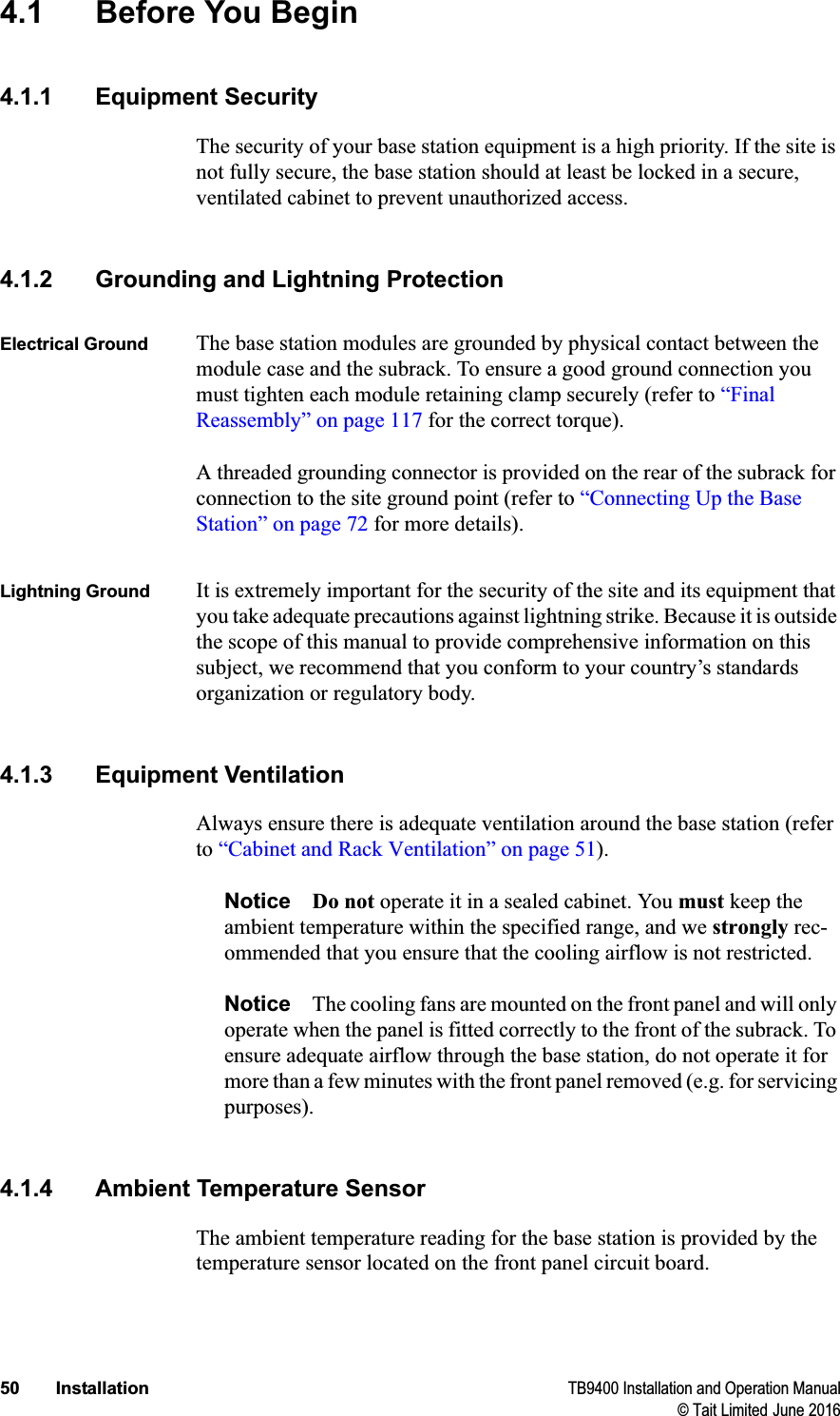 50 Installation TB9400 Installation and Operation Manual© Tait Limited June 20164.1 Before You Begin4.1.1 Equipment SecurityThe security of your base station equipment is a high priority. If the site is not fully secure, the base station should at least be locked in a secure, ventilated cabinet to prevent unauthorized access.4.1.2 Grounding and Lightning ProtectionElectrical Ground The base station modules are grounded by physical contact between the module case and the subrack. To ensure a good ground connection you must tighten each module retaining clamp securely (refer to “Final Reassembly” on page 117 for the correct torque).A threaded grounding connector is provided on the rear of the subrack for connection to the site ground point (refer to “Connecting Up the Base Station” on page 72 for more details).Lightning Ground It is extremely important for the security of the site and its equipment that you take adequate precautions against lightning strike. Because it is outside the scope of this manual to provide comprehensive information on this subject, we recommend that you conform to your country’s standards organization or regulatory body.4.1.3 Equipment VentilationAlways ensure there is adequate ventilation around the base station (refer to “Cabinet and Rack Ventilation” on page 51).Notice Do not operate it in a sealed cabinet. You must keep the ambient temperature within the specified range, and we strongly rec-ommended that you ensure that the cooling airflow is not restricted.Notice The cooling fans are mounted on the front panel and will only operate when the panel is fitted correctly to the front of the subrack. To ensure adequate airflow through the base station, do not operate it for more than a few minutes with the front panel removed (e.g. for servicing purposes).4.1.4 Ambient Temperature SensorThe ambient temperature reading for the base station is provided by the temperature sensor located on the front panel circuit board. 
