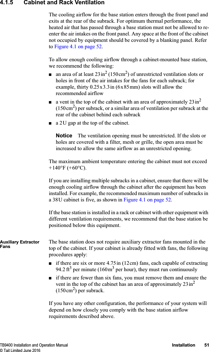 TB9400 Installation and Operation Manual Installation 51© Tait Limited June 20164.1.5 Cabinet and Rack VentilationThe cooling airflow for the base station enters through the front panel and exits at the rear of the subrack. For optimum thermal performance, the heated air that has passed through a base station must not be allowed to re-enter the air intakes on the front panel. Any space at the front of the cabinet not occupied by equipment should be covered by a blanking panel. Refer to Figure 4.1 on page 52.To allow enough cooling airflow through a cabinet-mounted base station, we recommend the following:■an area of at least 23in2(150cm2) of unrestricted ventilation slots or holes in front of the air intakes for the fans for each subrack; for example, thirty 0.25x3.3in (6x85mm) slots will allow the recommended airflow■a vent in the top of the cabinet with an area of approximately 23in2(150cm2) per subrack, or a similar area of ventilation per subrack at the rear of the cabinet behind each subrack■a 2U gap at the top of the cabinet.Notice The ventilation opening must be unrestricted. If the slots or holes are covered with a filter, mesh or grille, the open area must be increased to allow the same airflow as an unrestricted opening.The maximum ambient temperature entering the cabinet must not exceed +140°F (+60°C).If you are installing multiple subracks in a cabinet, ensure that there will be enough cooling airflow through the cabinet after the equipment has been installed. For example, the recommended maximum number of subracks in a 38U cabinet is five, as shown in Figure 4.1 on page 52.If the base station is installed in a rack or cabinet with other equipment with different ventilation requirements, we recommend that the base station be positioned below this equipment. Auxiliary Extractor FansThe base station does not require auxiliary extractor fans mounted in the top of the cabinet. If your cabinet is already fitted with fans, the following procedures apply:■if there are six or more 4.75in (12cm) fans, each capable of extracting 94.2 ft3 per minute (160m3 per hour), they must run continuously■if there are fewer than six fans, you must remove them and ensure the vent in the top of the cabinet has an area of approximately 23in2(150cm2) per subrack.If you have any other configuration, the performance of your system will depend on how closely you comply with the base station airflow requirements described above.