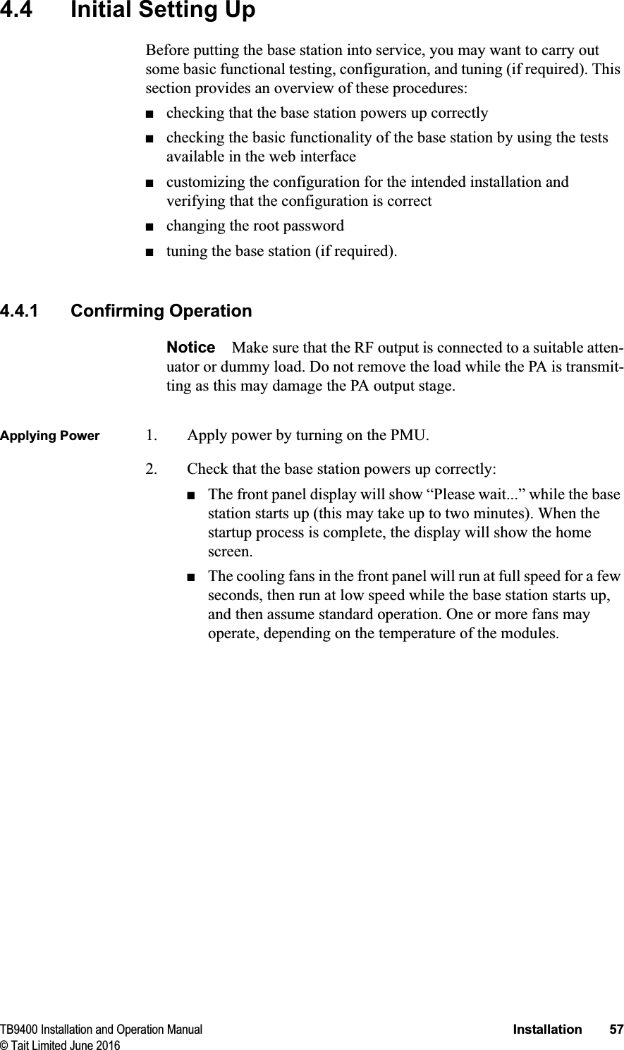TB9400 Installation and Operation Manual Installation 57© Tait Limited June 20164.4 Initial Setting UpBefore putting the base station into service, you may want to carry out some basic functional testing, configuration, and tuning (if required). This section provides an overview of these procedures:■checking that the base station powers up correctly■checking the basic functionality of the base station by using the tests available in the web interface■customizing the configuration for the intended installation and verifying that the configuration is correct■changing the root password■tuning the base station (if required).4.4.1 Confirming OperationNotice Make sure that the RF output is connected to a suitable atten-uator or dummy load. Do not remove the load while the PA is transmit-ting as this may damage the PA output stage.Applying Power 1. Apply power by turning on the PMU.2. Check that the base station powers up correctly:■The front panel display will show “Please wait...” while the base station starts up (this may take up to two minutes). When the startup process is complete, the display will show the home screen.■The cooling fans in the front panel will run at full speed for a few seconds, then run at low speed while the base station starts up, and then assume standard operation. One or more fans may operate, depending on the temperature of the modules.
