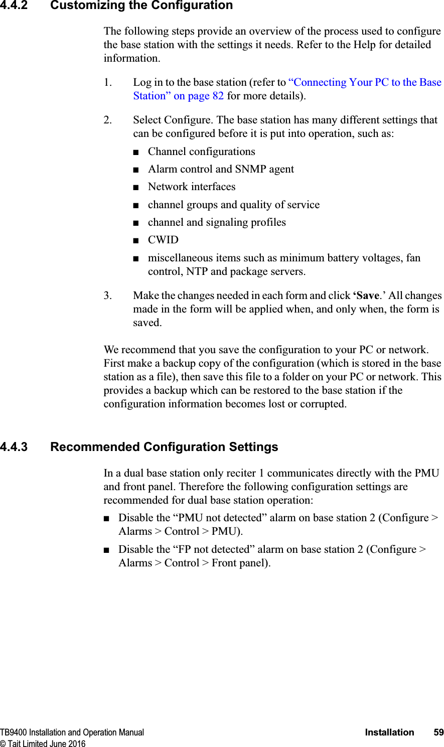 TB9400 Installation and Operation Manual Installation 59© Tait Limited June 20164.4.2 Customizing the ConfigurationThe following steps provide an overview of the process used to configure the base station with the settings it needs. Refer to the Help for detailed information.1. Log in to the base station (refer to “Connecting Your PC to the Base Station” on page 82 for more details).2. Select Configure. The base station has many different settings that can be configured before it is put into operation, such as:■Channel configurations■Alarm control and SNMP agent■Network interfaces■channel groups and quality of service■channel and signaling profiles■CWID■miscellaneous items such as minimum battery voltages, fan control, NTP and package servers.3. Make the changes needed in each form and click ‘Save.’ All changes made in the form will be applied when, and only when, the form is saved.We recommend that you save the configuration to your PC or network. First make a backup copy of the configuration (which is stored in the base station as a file), then save this file to a folder on your PC or network. This provides a backup which can be restored to the base station if the configuration information becomes lost or corrupted.4.4.3 Recommended Configuration SettingsIn a dual base station only reciter 1 communicates directly with the PMU and front panel. Therefore the following configuration settings are recommended for dual base station operation:■Disable the “PMU not detected” alarm on base station 2 (Configure &gt; Alarms &gt; Control &gt; PMU).■Disable the “FP not detected” alarm on base station 2 (Configure &gt; Alarms &gt; Control &gt; Front panel).