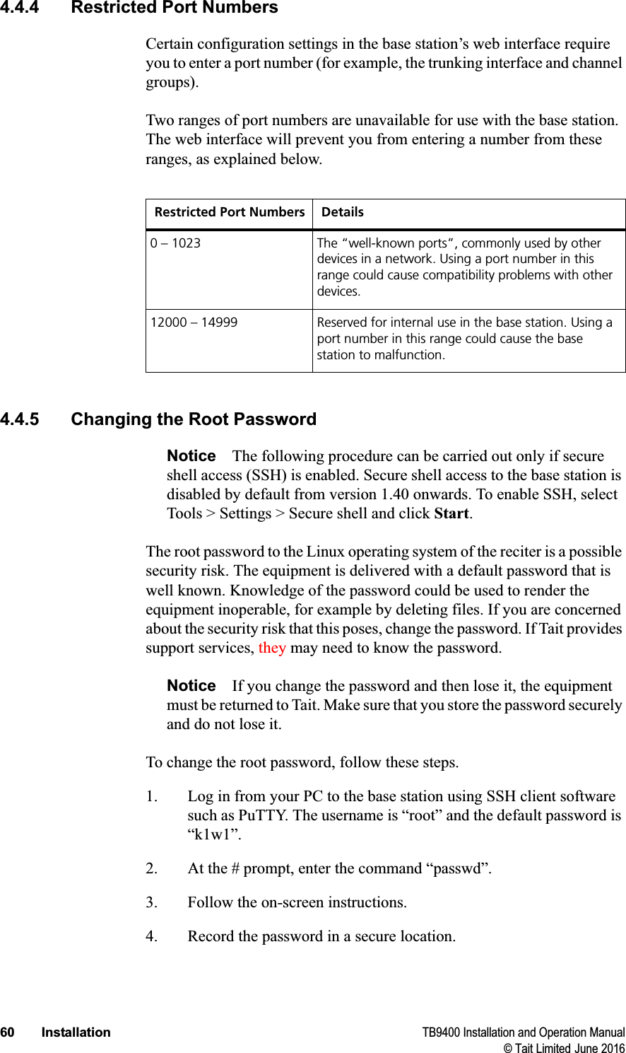 60 Installation TB9400 Installation and Operation Manual© Tait Limited June 20164.4.4 Restricted Port NumbersCertain configuration settings in the base station’s web interface require you to enter a port number (for example, the trunking interface and channel groups). Two ranges of port numbers are unavailable for use with the base station. The web interface will prevent you from entering a number from these ranges, as explained below.4.4.5 Changing the Root PasswordNotice The following procedure can be carried out only if secure shell access (SSH) is enabled. Secure shell access to the base station is disabled by default from version 1.40 onwards. To enable SSH, select Tools &gt; Settings &gt; Secure shell and click Start.The root password to the Linux operating system of the reciter is a possible security risk. The equipment is delivered with a default password that is well known. Knowledge of the password could be used to render the equipment inoperable, for example by deleting files. If you are concerned about the security risk that this poses, change the password. If Tait provides support services, they may need to know the password.Notice If you change the password and then lose it, the equipment must be returned to Tait. Make sure that you store the password securely and do not lose it. To change the root password, follow these steps.1. Log in from your PC to the base station using SSH client software such as PuTTY. The username is “root” and the default password is “k1w1”. 2. At the # prompt, enter the command “passwd”.3. Follow the on-screen instructions.4. Record the password in a secure location. Restricted Port Numbers Details0 – 1023 The “well-known ports”, commonly used by other devices in a network. Using a port number in this range could cause compatibility problems with other devices.12000 – 14999 Reserved for internal use in the base station. Using a port number in this range could cause the base station to malfunction.