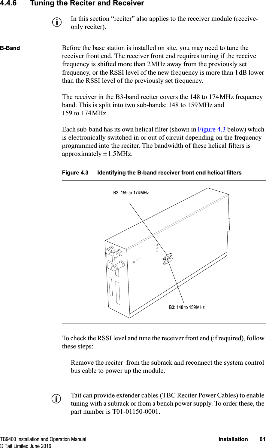 TB9400 Installation and Operation Manual Installation 61© Tait Limited June 20164.4.6 Tuning the Reciter and ReceiverIn this section “reciter” also applies to the receiver module (receive-only reciter).B-Band Before the base station is installed on site, you may need to tune the receiver front end. The receiver front end requires tuning if the receive frequency is shifted more than 2MHz away from the previously set frequency, or the RSSI level of the new frequency is more than 1dB lower than the RSSI level of the previously set frequency. The receiver in the B3-band reciter covers the 148 to 174MHz frequency band. This is split into two sub-bands: 148 to 159MHz and 159 to 174MHz. Each sub-band has its own helical filter (shown in Figure 4.3 below) which is electronically switched in or out of circuit depending on the frequency programmed into the reciter. The bandwidth of these helical filters is approximately ±1.5MHz. To check the RSSI level and tune the receiver front end (if required), follow these steps:Remove the reciter  from the subrack and reconnect the system control bus cable to power up the module. Tait can provide extender cables (TBC Reciter Power Cables) to enable tuning with a subrack or from a bench power supply. To order these, the part number is T01-01150-0001.Figure 4.3 Identifying the B-band receiver front end helical filtersB3: 148 to 159MHzB3: 159 to 174MHz