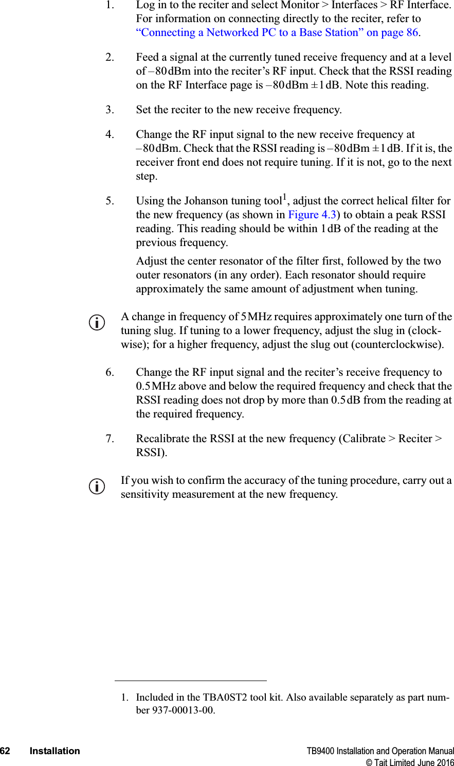 62 Installation TB9400 Installation and Operation Manual© Tait Limited June 20161. Log in to the reciter and select Monitor &gt; Interfaces &gt; RF Interface. For information on connecting directly to the reciter, refer to “Connecting a Networked PC to a Base Station” on page 86.2. Feed a signal at the currently tuned receive frequency and at a level of –80dBm into the reciter’s RF input. Check that the RSSI reading on the RF Interface page is –80dBm ±1dB. Note this reading.3. Set the reciter to the new receive frequency.4. Change the RF input signal to the new receive frequency at –80dBm. Check that the RSSI reading is –80dBm ±1dB. If it is, the receiver front end does not require tuning. If it is not, go to the next step.5. Using the Johanson tuning tool1, adjust the correct helical filter for the new frequency (as shown in Figure 4.3) to obtain a peak RSSI reading. This reading should be within 1dB of the reading at the previous frequency. Adjust the center resonator of the filter first, followed by the two outer resonators (in any order). Each resonator should require approximately the same amount of adjustment when tuning.A change in frequency of 5MHz requires approximately one turn of the tuning slug. If tuning to a lower frequency, adjust the slug in (clock-wise); for a higher frequency, adjust the slug out (counterclockwise). 6. Change the RF input signal and the reciter’s receive frequency to 0.5MHz above and below the required frequency and check that the RSSI reading does not drop by more than 0.5dB from the reading at the required frequency.7. Recalibrate the RSSI at the new frequency (Calibrate &gt; Reciter &gt; RSSI).If you wish to confirm the accuracy of the tuning procedure, carry out a sensitivity measurement at the new frequency.1. Included in the TBA0ST2 tool kit. Also available separately as part num-ber 937-00013-00.
