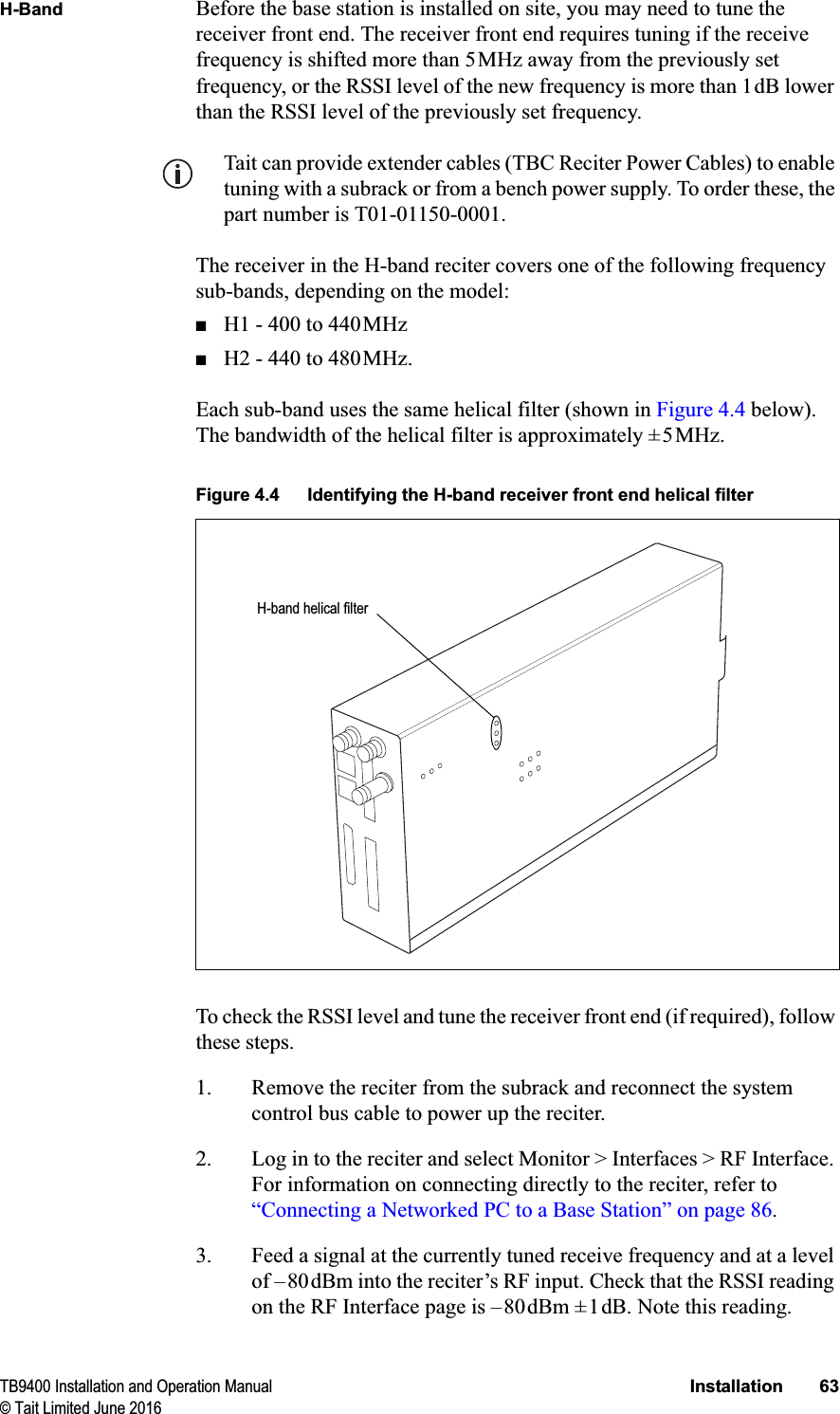 TB9400 Installation and Operation Manual Installation 63© Tait Limited June 2016H-Band Before the base station is installed on site, you may need to tune the receiver front end. The receiver front end requires tuning if the receive frequency is shifted more than 5MHz away from the previously set frequency, or the RSSI level of the new frequency is more than 1dB lower than the RSSI level of the previously set frequency. Tait can provide extender cables (TBC Reciter Power Cables) to enable tuning with a subrack or from a bench power supply. To order these, the part number is T01-01150-0001.The receiver in the H-band reciter covers one of the following frequency sub-bands, depending on the model:■H1 - 400 to 440MHz■H2 - 440 to 480MHz.Each sub-band uses the same helical filter (shown in Figure 4.4 below). The bandwidth of the helical filter is approximately ±5MHz. To check the RSSI level and tune the receiver front end (if required), follow these steps.1. Remove the reciter from the subrack and reconnect the system control bus cable to power up the reciter.2. Log in to the reciter and select Monitor &gt; Interfaces &gt; RF Interface. For information on connecting directly to the reciter, refer to “Connecting a Networked PC to a Base Station” on page 86.3. Feed a signal at the currently tuned receive frequency and at a level of –80dBm into the reciter’s RF input. Check that the RSSI reading on the RF Interface page is –80dBm ±1dB. Note this reading.Figure 4.4 Identifying the H-band receiver front end helical filterH-band helical filter