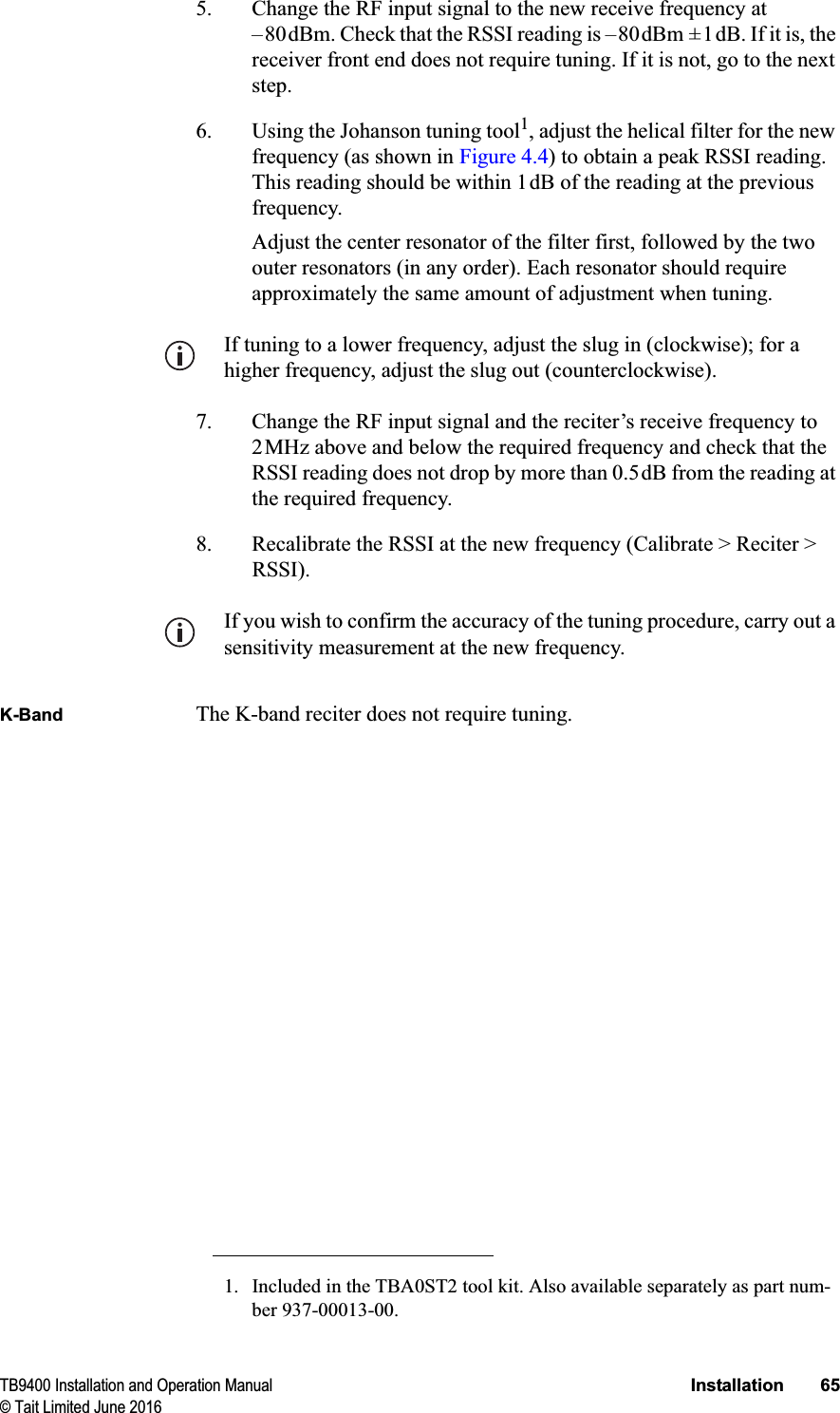 TB9400 Installation and Operation Manual Installation 65© Tait Limited June 20165. Change the RF input signal to the new receive frequency at –80dBm. Check that the RSSI reading is –80dBm ±1dB. If it is, the receiver front end does not require tuning. If it is not, go to the next step.6. Using the Johanson tuning tool1, adjust the helical filter for the new frequency (as shown in Figure 4.4) to obtain a peak RSSI reading. This reading should be within 1dB of the reading at the previous frequency. Adjust the center resonator of the filter first, followed by the two outer resonators (in any order). Each resonator should require approximately the same amount of adjustment when tuning.If tuning to a lower frequency, adjust the slug in (clockwise); for a higher frequency, adjust the slug out (counterclockwise). 7. Change the RF input signal and the reciter’s receive frequency to 2MHz above and below the required frequency and check that the RSSI reading does not drop by more than 0.5dB from the reading at the required frequency.8. Recalibrate the RSSI at the new frequency (Calibrate &gt; Reciter &gt; RSSI).If you wish to confirm the accuracy of the tuning procedure, carry out a sensitivity measurement at the new frequency.K-Band The K-band reciter does not require tuning.1. Included in the TBA0ST2 tool kit. Also available separately as part num-ber 937-00013-00.