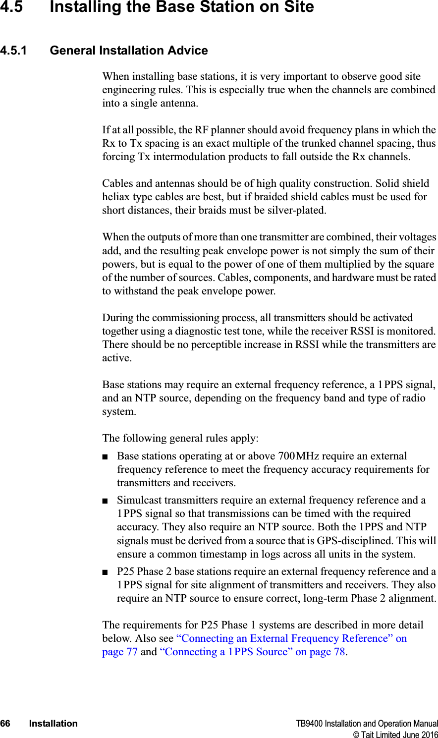 66 Installation TB9400 Installation and Operation Manual© Tait Limited June 20164.5 Installing the Base Station on Site4.5.1 General Installation AdviceWhen installing base stations, it is very important to observe good site engineering rules. This is especially true when the channels are combined into a single antenna. If at all possible, the RF planner should avoid frequency plans in which the Rx to Tx spacing is an exact multiple of the trunked channel spacing, thus forcing Tx intermodulation products to fall outside the Rx channels. Cables and antennas should be of high quality construction. Solid shield heliax type cables are best, but if braided shield cables must be used for short distances, their braids must be silver-plated. When the outputs of more than one transmitter are combined, their voltages add, and the resulting peak envelope power is not simply the sum of their powers, but is equal to the power of one of them multiplied by the square of the number of sources. Cables, components, and hardware must be rated to withstand the peak envelope power.During the commissioning process, all transmitters should be activated together using a diagnostic test tone, while the receiver RSSI is monitored. There should be no perceptible increase in RSSI while the transmitters are active.Base stations may require an external frequency reference, a 1PPS signal, and an NTP source, depending on the frequency band and type of radio system.The following general rules apply:■Base stations operating at or above 700MHz require an external frequency reference to meet the frequency accuracy requirements for transmitters and receivers.■Simulcast transmitters require an external frequency reference and a 1PPS signal so that transmissions can be timed with the required accuracy. They also require an NTP source. Both the 1PPS and NTP signals must be derived from a source that is GPS-disciplined. This will ensure a common timestamp in logs across all units in the system.■P25 Phase 2 base stations require an external frequency reference and a 1PPS signal for site alignment of transmitters and receivers. They also require an NTP source to ensure correct, long-term Phase 2 alignment.The requirements for P25 Phase 1 systems are described in more detail below. Also see “Connecting an External Frequency Reference” on page 77 and “Connecting a 1PPS Source” on page 78.