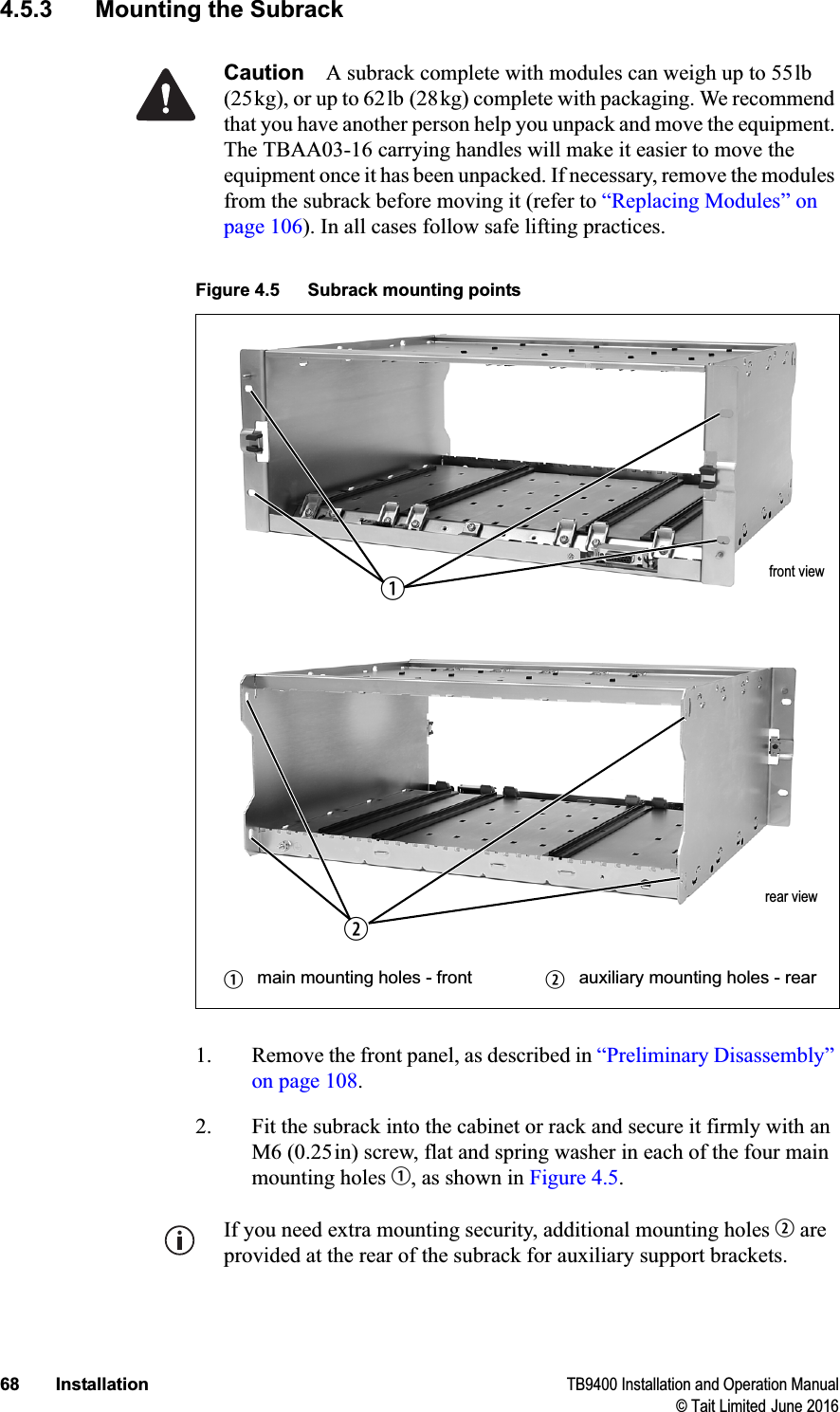 68 Installation TB9400 Installation and Operation Manual© Tait Limited June 20164.5.3 Mounting the SubrackCaution A subrack complete with modules can weigh up to 55lb (25kg), or up to 62lb (28kg) complete with packaging. We recommend that you have another person help you unpack and move the equipment. The TBAA03-16 carrying handles will make it easier to move the equipment once it has been unpacked. If necessary, remove the modules from the subrack before moving it (refer to “Replacing Modules” on page 106). In all cases follow safe lifting practices.1. Remove the front panel, as described in “Preliminary Disassembly” on page 108.2. Fit the subrack into the cabinet or rack and secure it firmly with an M6 (0.25in) screw, flat and spring washer in each of the four main mounting holes b, as shown in Figure 4.5.If you need extra mounting security, additional mounting holes c are provided at the rear of the subrack for auxiliary support brackets.Figure 4.5 Subrack mounting pointsbmain mounting holes - front cauxiliary mounting holes - rearfront viewrear viewbc