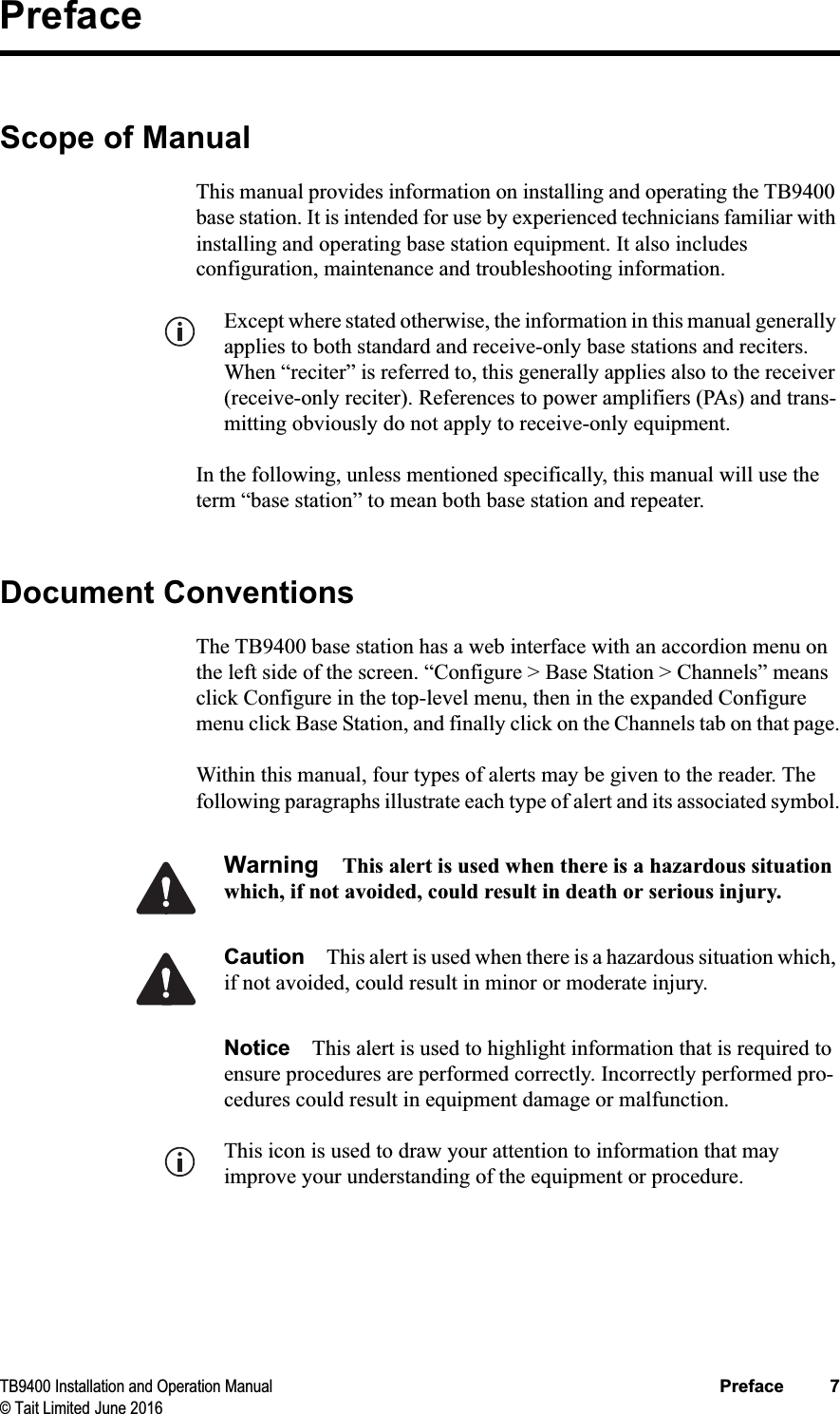 TB9400 Installation and Operation Manual Preface 7© Tait Limited June 2016PrefaceScope of ManualThis manual provides information on installing and operating the TB9400 base station. It is intended for use by experienced technicians familiar with installing and operating base station equipment. It also includes configuration, maintenance and troubleshooting information. Except where stated otherwise, the information in this manual generally applies to both standard and receive-only base stations and reciters. When “reciter” is referred to, this generally applies also to the receiver (receive-only reciter). References to power amplifiers (PAs) and trans-mitting obviously do not apply to receive-only equipment.In the following, unless mentioned specifically, this manual will use the term “base station” to mean both base station and repeater.Document ConventionsThe TB9400 base station has a web interface with an accordion menu on the left side of the screen. “Configure &gt; Base Station &gt; Channels” means click Configure in the top-level menu, then in the expanded Configure menu click Base Station, and finally click on the Channels tab on that page.Within this manual, four types of alerts may be given to the reader. The following paragraphs illustrate each type of alert and its associated symbol.Warning This alert is used when there is a hazardous situation which, if not avoided, could result in death or serious injury.Caution This alert is used when there is a hazardous situation which, if not avoided, could result in minor or moderate injury.Notice This alert is used to highlight information that is required to ensure procedures are performed correctly. Incorrectly performed pro-cedures could result in equipment damage or malfunction.This icon is used to draw your attention to information that may improve your understanding of the equipment or procedure.