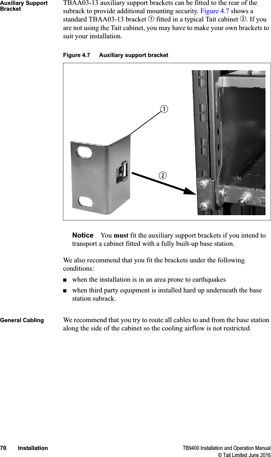 70 Installation TB9400 Installation and Operation Manual© Tait Limited June 2016Auxiliary Support BracketTBAA03-13 auxiliary support brackets can be fitted to the rear of the subrack to provide additional mounting security. Figure 4.7 shows a standard TBAA03-13 bracket b fitted in a typical Tait cabinet c. If you are not using the Tait cabinet, you may have to make your own brackets to suit your installation.Notice You must fit the auxiliary support brackets if you intend to transport a cabinet fitted with a fully built-up base station.We also recommend that you fit the brackets under the following conditions:■when the installation is in an area prone to earthquakes■when third party equipment is installed hard up underneath the base station subrack.General Cabling We recommend that you try to route all cables to and from the base station along the side of the cabinet so the cooling airflow is not restricted.Figure 4.7 Auxiliary support bracketcb