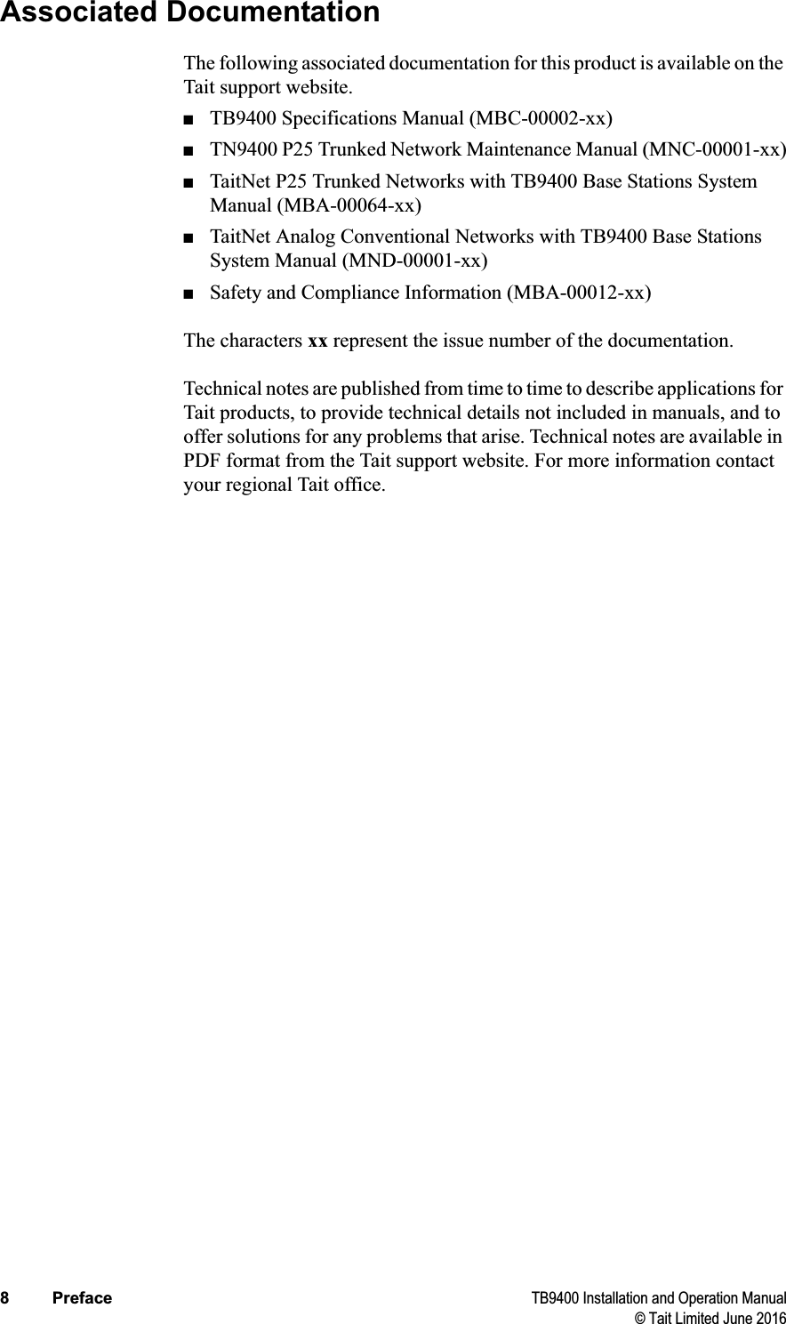 8 Preface TB9400 Installation and Operation Manual© Tait Limited June 2016Associated DocumentationThe following associated documentation for this product is available on the Tait support website.■TB9400 Specifications Manual (MBC-00002-xx)■TN9400 P25 Trunked Network Maintenance Manual (MNC-00001-xx)■TaitNet P25 Trunked Networks with TB9400 Base Stations System Manual (MBA-00064-xx)■TaitNet Analog Conventional Networks with TB9400 Base Stations System Manual (MND-00001-xx)■Safety and Compliance Information (MBA-00012-xx)The characters xx represent the issue number of the documentation.Technical notes are published from time to time to describe applications for Tait products, to provide technical details not included in manuals, and to offer solutions for any problems that arise. Technical notes are available in PDF format from the Tait support website. For more information contact your regional Tait office. 