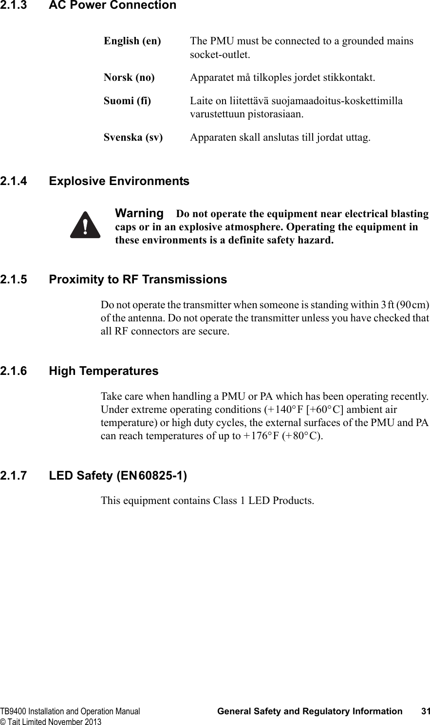  TB9400 Installation and Operation Manual General Safety and Regulatory Information 31© Tait Limited November 20132.1.3 AC Power Connection2.1.4 Explosive EnvironmentsWarning Do not operate the equipment near electrical blasting caps or in an explosive atmosphere. Operating the equipment in these environments is a definite safety hazard.2.1.5 Proximity to RF TransmissionsDo not operate the transmitter when someone is standing within 3ft (90cm) of the antenna. Do not operate the transmitter unless you have checked that all RF connectors are secure.2.1.6 High TemperaturesTake care when handling a PMU or PA which has been operating recently. Under extreme operating conditions (+140°F [+60°C] ambient air temperature) or high duty cycles, the external surfaces of the PMU and PA can reach temperatures of up to +176°F (+80°C).2.1.7 LED Safety (EN60825-1)This equipment contains Class 1 LED Products.English (en) The PMU must be connected to a grounded mains socket-outlet.Norsk (no) Apparatet må tilkoples jordet stikkontakt.Suomi (fi) Laite on liitettävä suojamaadoitus-koskettimilla varustettuun pistorasiaan.Svenska (sv) Apparaten skall anslutas till jordat uttag.