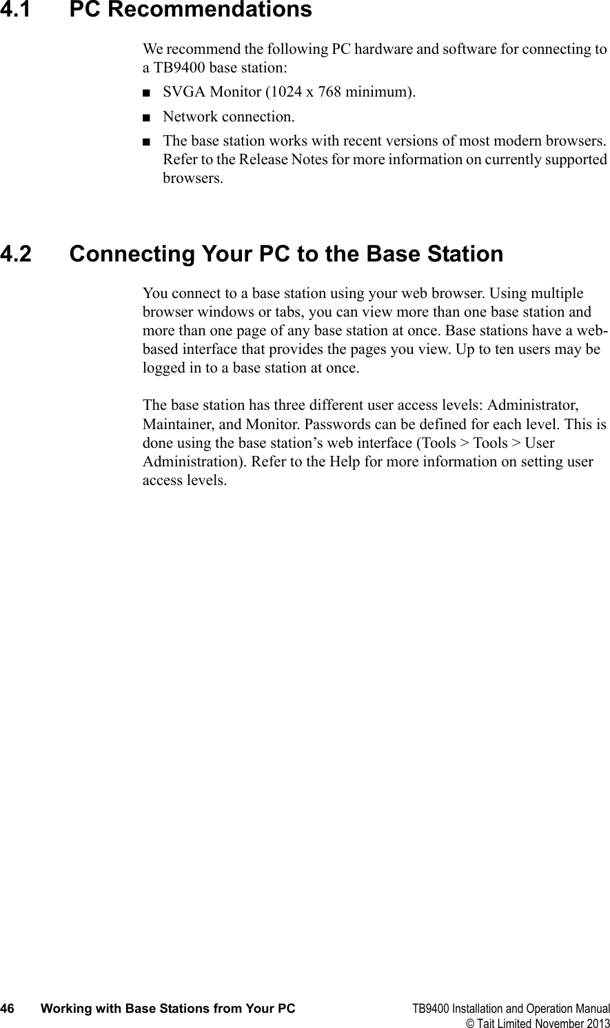  46 Working with Base Stations from Your PC TB9400 Installation and Operation Manual© Tait Limited November 20134.1 PC RecommendationsWe recommend the following PC hardware and software for connecting to a TB9400 base station:■SVGA Monitor (1024 x 768 minimum).■Network connection.■The base station works with recent versions of most modern browsers. Refer to the Release Notes for more information on currently supported browsers. 4.2 Connecting Your PC to the Base StationYou connect to a base station using your web browser. Using multiple browser windows or tabs, you can view more than one base station and more than one page of any base station at once. Base stations have a web-based interface that provides the pages you view. Up to ten users may be logged in to a base station at once.The base station has three different user access levels: Administrator, Maintainer, and Monitor. Passwords can be defined for each level. This is done using the base station’s web interface (Tools &gt; Tools &gt; User Administration). Refer to the Help for more information on setting user access levels.