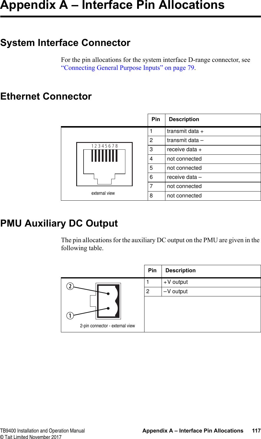  TB9400 Installation and Operation Manual Appendix A – Interface Pin Allocations 117© Tait Limited November 2017Appendix A – Interface Pin AllocationsSystem Interface ConnectorFor the pin allocations for the system interface D-range connector, see “Connecting General Purpose Inputs” on page 79.Ethernet ConnectorPMU Auxiliary DC OutputThe pin allocations for the auxiliary DC output on the PMU are given in the following table.Pin Description1 transmit data +2 transmit data –3 receive data +4 not connected5 not connected6 receive data –7 not connected8 not connected12345678external viewPin Description1 +V output2 –V output2-pin connector - external viewbc