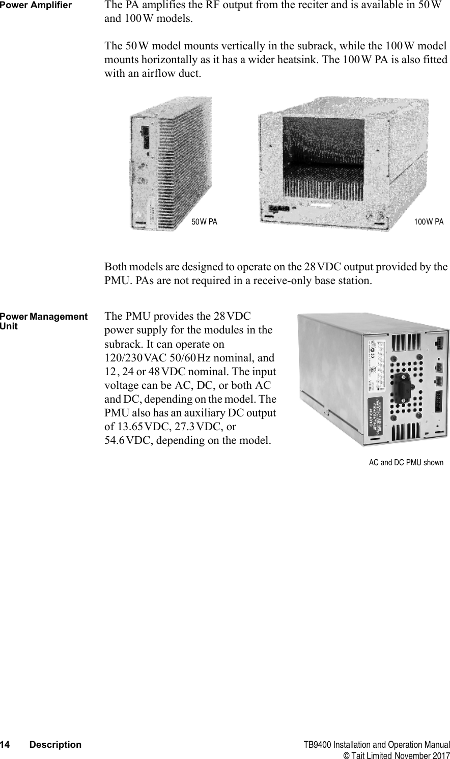  14 Description TB9400 Installation and Operation Manual© Tait Limited November 2017Power Amplifier The PA amplifies the RF output from the reciter and is available in 50W and 100W models.The 50W model mounts vertically in the subrack, while the 100W model mounts horizontally as it has a wider heatsink. The 100W PA is also fitted with an airflow duct.Both models are designed to operate on the 28VDC output provided by the PMU. PAs are not required in a receive-only base station.Power Management UnitThe PMU provides the 28VDC power supply for the modules in the subrack. It can operate on 120/230VAC 50/60Hz nominal, and 12, 24 or 48VDC nominal. The input voltage can be AC, DC, or both AC and DC, depending on the model. The PMU also has an auxiliary DC output of 13.65VDC, 27.3VDC, or 54.6VDC, depending on the model.50W PA 100W PAAC and DC PMU shown