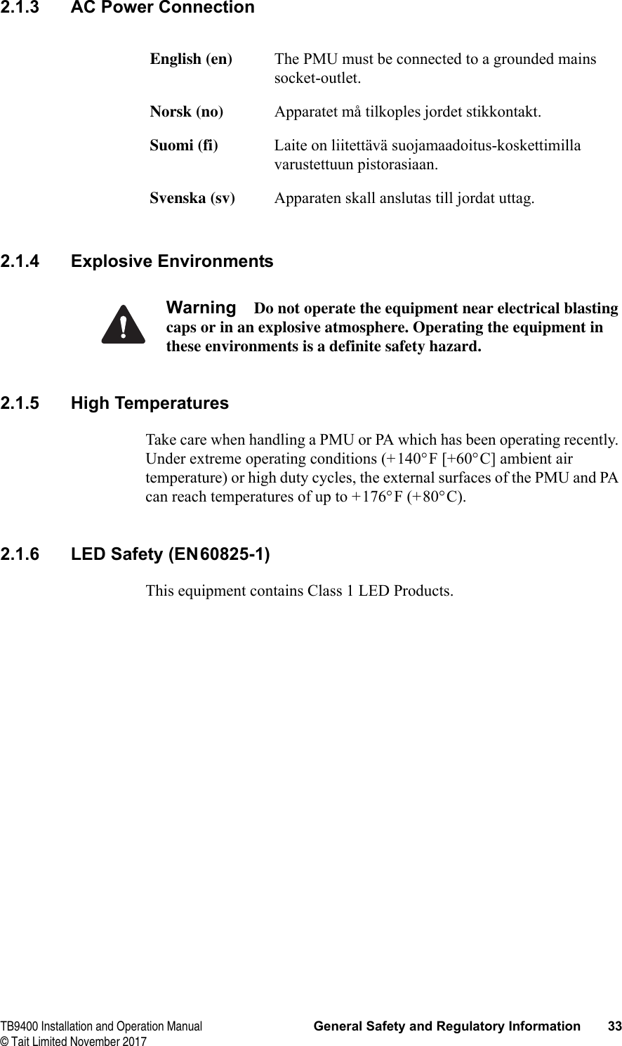  TB9400 Installation and Operation Manual General Safety and Regulatory Information 33© Tait Limited November 20172.1.3 AC Power Connection2.1.4 Explosive EnvironmentsWarning Do not operate the equipment near electrical blasting caps or in an explosive atmosphere. Operating the equipment in these environments is a definite safety hazard.2.1.5 High TemperaturesTake care when handling a PMU or PA which has been operating recently. Under extreme operating conditions (+140°F [+60°C] ambient air temperature) or high duty cycles, the external surfaces of the PMU and PA can reach temperatures of up to +176°F (+80°C).2.1.6 LED Safety (EN60825-1)This equipment contains Class 1 LED Products.English (en) The PMU must be connected to a grounded mains socket-outlet.Norsk (no) Apparatet må tilkoples jordet stikkontakt.Suomi (fi) Laite on liitettävä suojamaadoitus-koskettimilla varustettuun pistorasiaan.Svenska (sv) Apparaten skall anslutas till jordat uttag.