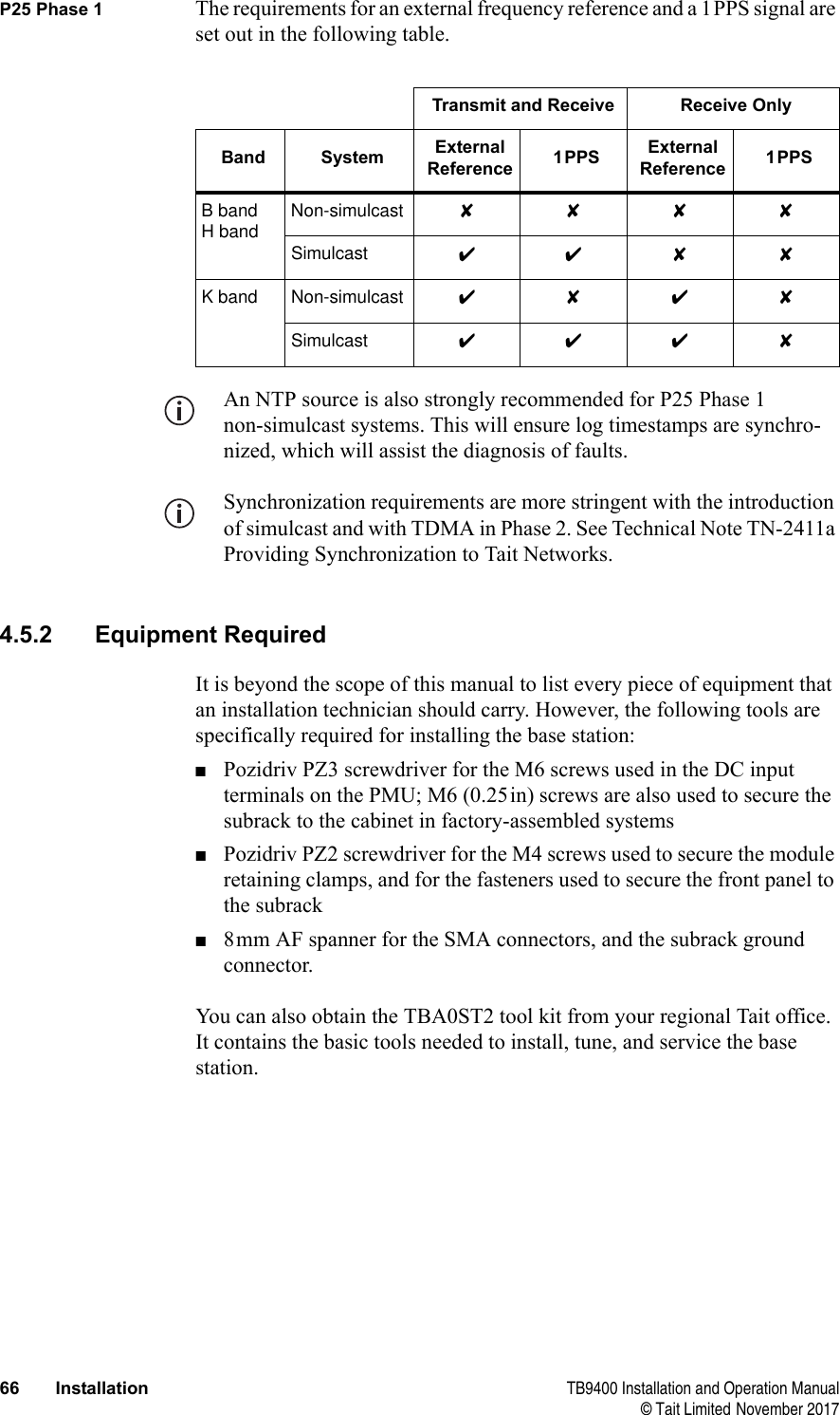  66 Installation TB9400 Installation and Operation Manual© Tait Limited November 2017P25 Phase 1 The requirements for an external frequency reference and a 1PPS signal are set out in the following table. An NTP source is also strongly recommended for P25 Phase 1 non-simulcast systems. This will ensure log timestamps are synchro-nized, which will assist the diagnosis of faults.Synchronization requirements are more stringent with the introduction of simulcast and with TDMA in Phase 2. See Technical Note TN-2411a Providing Synchronization to Tait Networks.4.5.2 Equipment RequiredIt is beyond the scope of this manual to list every piece of equipment that an installation technician should carry. However, the following tools are specifically required for installing the base station:■Pozidriv PZ3 screwdriver for the M6 screws used in the DC input terminals on the PMU; M6 (0.25in) screws are also used to secure the subrack to the cabinet in factory-assembled systems■Pozidriv PZ2 screwdriver for the M4 screws used to secure the module retaining clamps, and for the fasteners used to secure the front panel to the subrack■8mm AF spanner for the SMA connectors, and the subrack ground connector.You can also obtain the TBA0ST2 tool kit from your regional Tait office. It contains the basic tools needed to install, tune, and service the base station.Transmit and Receive Receive OnlyBand System External Reference 1PPS External Reference 1PPSB bandH bandNon-simulcast ✘✘✘✘Simulcast ✔✔✘ ✘K band Non-simulcast ✔✘✔✘Simulcast ✔✔✔✘