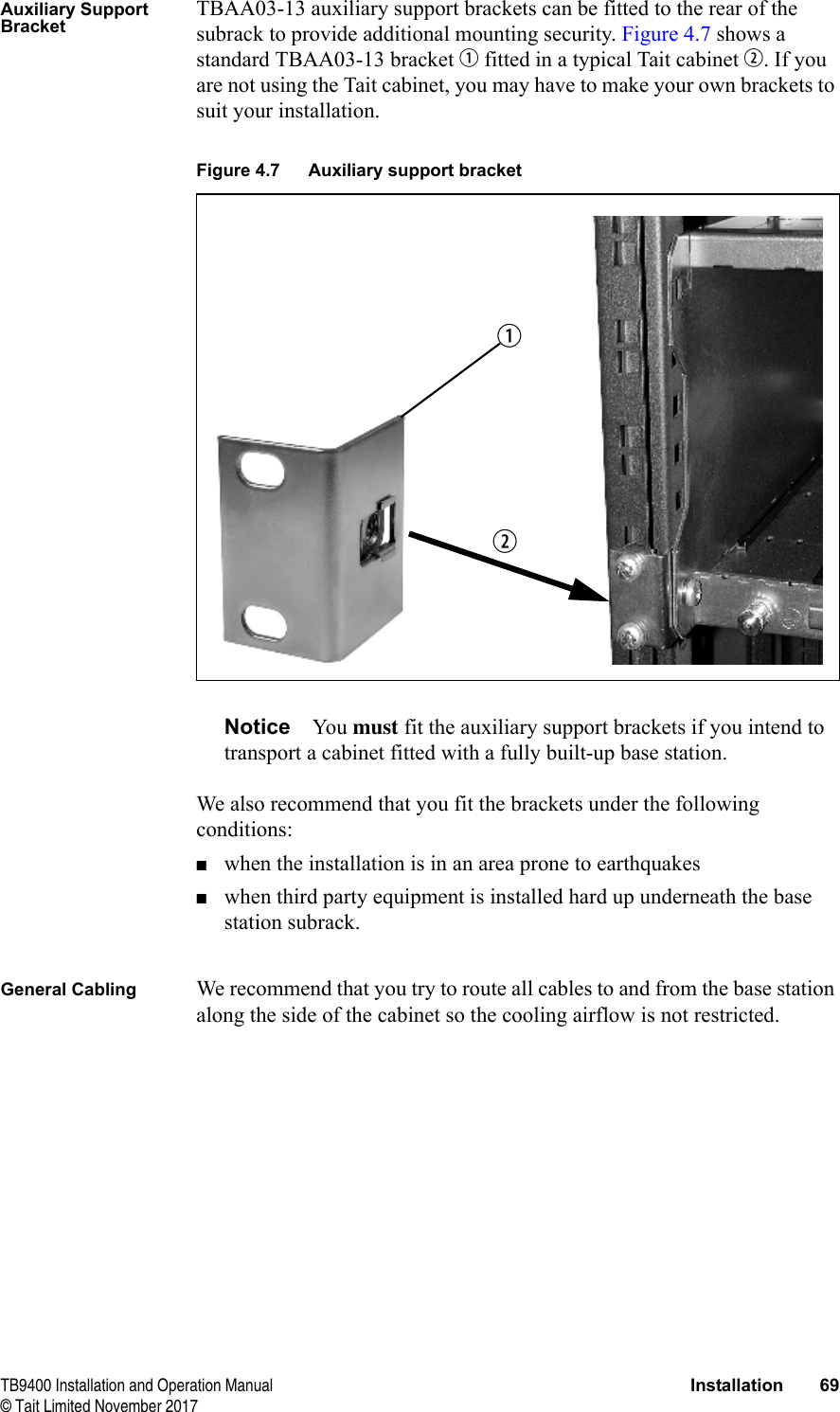  TB9400 Installation and Operation Manual Installation 69© Tait Limited November 2017Auxiliary Support BracketTBAA03-13 auxiliary support brackets can be fitted to the rear of the subrack to provide additional mounting security. Figure 4.7 shows a standard TBAA03-13 bracket b fitted in a typical Tait cabinet c. If you are not using the Tait cabinet, you may have to make your own brackets to suit your installation.Notice You must fit the auxiliary support brackets if you intend to transport a cabinet fitted with a fully built-up base station.We also recommend that you fit the brackets under the following conditions:■when the installation is in an area prone to earthquakes■when third party equipment is installed hard up underneath the base station subrack.General Cabling We recommend that you try to route all cables to and from the base station along the side of the cabinet so the cooling airflow is not restricted.Figure 4.7 Auxiliary support bracketcb