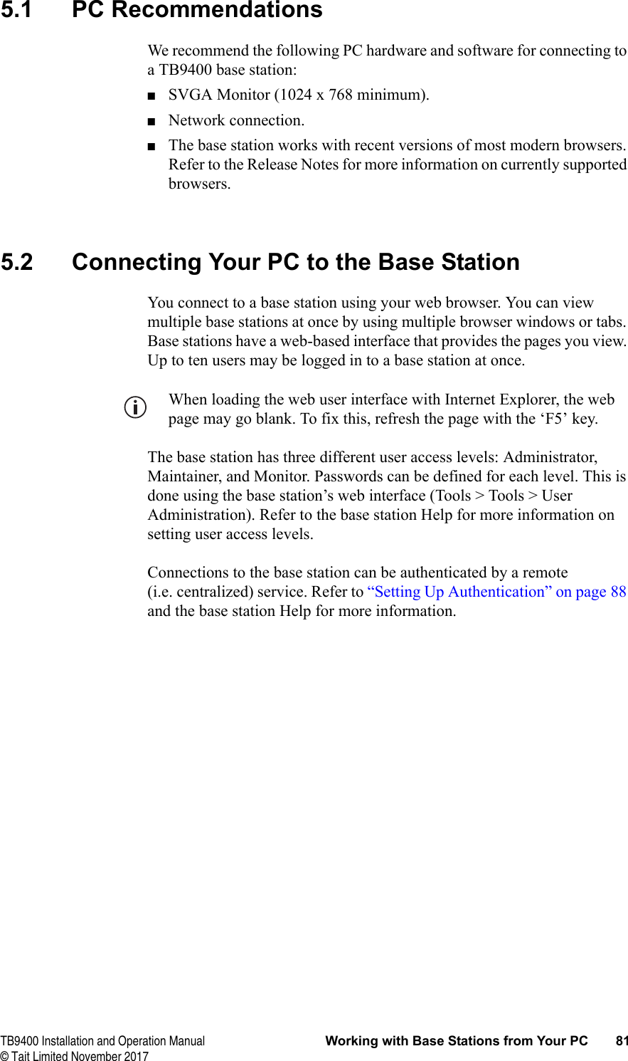 TB9400 Installation and Operation Manual Working with Base Stations from Your PC 81© Tait Limited November 20175.1 PC RecommendationsWe recommend the following PC hardware and software for connecting to a TB9400 base station:■SVGA Monitor (1024 x 768 minimum).■Network connection.■The base station works with recent versions of most modern browsers. Refer to the Release Notes for more information on currently supported browsers.5.2 Connecting Your PC to the Base StationYou connect to a base station using your web browser. You can view multiple base stations at once by using multiple browser windows or tabs. Base stations have a web-based interface that provides the pages you view. Up to ten users may be logged in to a base station at once.When loading the web user interface with Internet Explorer, the web page may go blank. To fix this, refresh the page with the ‘F5’ key.The base station has three different user access levels: Administrator, Maintainer, and Monitor. Passwords can be defined for each level. This is done using the base station’s web interface (Tools &gt; Tools &gt; User Administration). Refer to the base station Help for more information on setting user access levels.Connections to the base station can be authenticated by a remote (i.e. centralized) service. Refer to “Setting Up Authentication” on page 88 and the base station Help for more information.