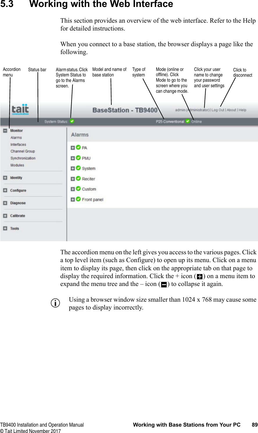  TB9400 Installation and Operation Manual Working with Base Stations from Your PC 89© Tait Limited November 20175.3 Working with the Web InterfaceThis section provides an overview of the web interface. Refer to the Help for detailed instructions.When you connect to a base station, the browser displays a page like the following.The accordion menu on the left gives you access to the various pages. Click a top level item (such as Configure) to open up its menu. Click on a menu item to display its page, then click on the appropriate tab on that page to display the required information. Click the + icon ( ) on a menu item to expand the menu tree and the – icon ( ) to collapse it again.Using a browser window size smaller than 1024 x 768 may cause some pages to display incorrectly.Accordion menuModel and name of base stationAlarm status. Click System Status to go to the Alarms screen.Mode (online or offline). Click Mode to go to the screen where you can change mode.Click to disconnectStatus bar Click your user name to change your password and user settingsType of system