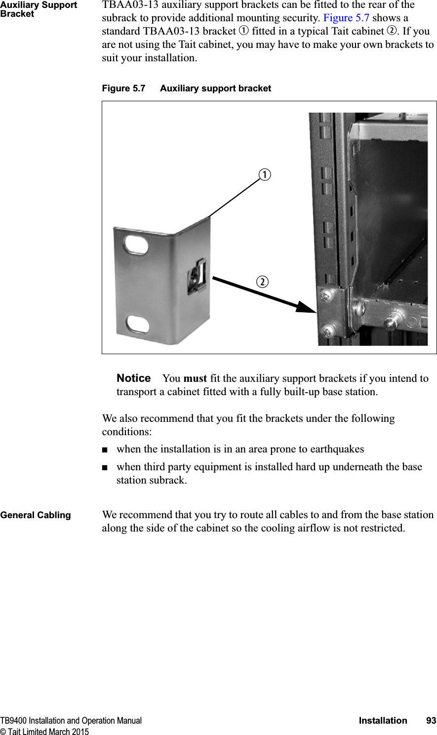 TB9400 Installation and Operation Manual Installation 93© Tait Limited March 2015Auxiliary Support BracketTBAA03-13 auxiliary support brackets can be fitted to the rear of the subrack to provide additional mounting security. Figure 5.7 shows a standard TBAA03-13 bracket b fitted in a typical Tait cabinet c. If you are not using the Tait cabinet, you may have to make your own brackets to suit your installation.Notice You  must fit the auxiliary support brackets if you intend to transport a cabinet fitted with a fully built-up base station.We also recommend that you fit the brackets under the following conditions:■when the installation is in an area prone to earthquakes■when third party equipment is installed hard up underneath the base station subrack.General Cabling We recommend that you try to route all cables to and from the base station along the side of the cabinet so the cooling airflow is not restricted.Figure 5.7 Auxiliary support bracketcb