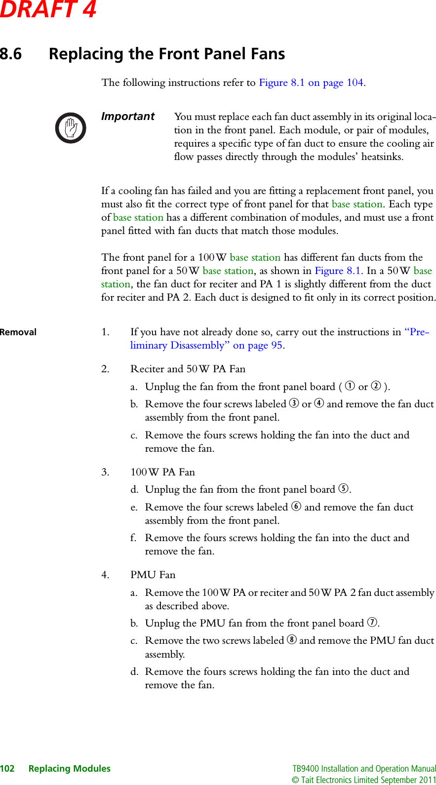 DRAFT 4 102 Replacing Modules TB9400 Installation and Operation Manual© Tait Electronics Limited September 20118.6 Replacing the Front Panel FansThe following instructions refer to Figure 8.1 on page 104.Important You must replace each fan duct assembly in its original loca-tion in the front panel. Each module, or pair of modules, requires a specific type of fan duct to ensure the cooling air flow passes directly through the modules’ heatsinks. If a cooling fan has failed and you are fitting a replacement front panel, you must also fit the correct type of front panel for that base station. Each type of base station has a different combination of modules, and must use a front panel fitted with fan ducts that match those modules.The front panel for a 100 W base station has different fan ducts from the front panel for a 50 W base station, as shown in Figure 8.1. In a 50 W base station, the fan duct for reciter and PA 1 is slightly different from the duct for reciter and PA 2. Each duct is designed to fit only in its correct position.Removal 1. If you have not already done so, carry out the instructions in “Pre-liminary Disassembly” on page 95.2. Reciter and 50 W PA Fana. Unplug the fan from the front panel board ( b or c ).b. Remove the four screws labeled d or e and remove the fan duct assembly from the front panel.c. Remove the fours screws holding the fan into the duct and remove the fan.3. 100 W PA Fand. Unplug the fan from the front panel board f.e. Remove the four screws labeled g and remove the fan duct assembly from the front panel.f. Remove the fours screws holding the fan into the duct and remove the fan.4. PMU Fana. Remove the 100 W PA or reciter and 50 W PA 2 fan duct assembly as described above.b. Unplug the PMU fan from the front panel board h.c. Remove the two screws labeled i and remove the PMU fan duct assembly.d. Remove the fours screws holding the fan into the duct and remove the fan.