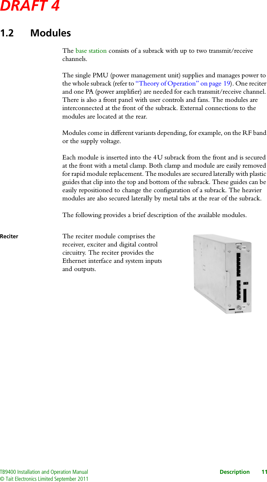 DRAFT 4 TB9400 Installation and Operation Manual Description 11© Tait Electronics Limited September 20111.2 ModulesThe base station consists of a subrack with up to two transmit/receive channels.The single PMU (power management unit) supplies and manages power to the whole subrack (refer to “Theory of Operation” on page 19). One reciter and one PA (power amplifier) are needed for each transmit/receive channel. There is also a front panel with user controls and fans. The modules are interconnected at the front of the subrack. External connections to the modules are located at the rear.Modules come in different variants depending, for example, on the RF band or the supply voltage. Each module is inserted into the 4 U subrack from the front and is secured at the front with a metal clamp. Both clamp and module are easily removed for rapid module replacement. The modules are secured laterally with plastic guides that clip into the top and bottom of the subrack. These guides can be easily repositioned to change the configuration of a subrack. The heavier modules are also secured laterally by metal tabs at the rear of the subrack.The following provides a brief description of the available modules.Reciter The reciter module comprises the receiver, exciter and digital control circuitry. The reciter provides the Ethernet interface and system inputs and outputs. 