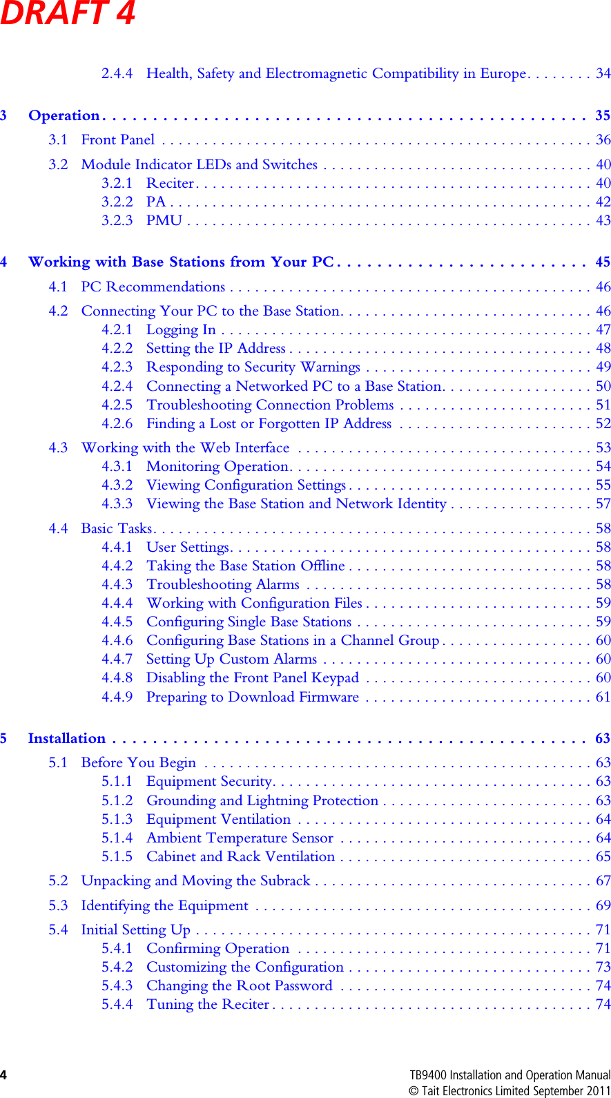 DRAFT 4 4TB9400 Installation and Operation Manual© Tait Electronics Limited September 20112.4.4 Health, Safety and Electromagnetic Compatibility in Europe. . . . . . . . 343 Operation . . . . . . . . . . . . . . . . . . . . . . . . . . . . . . . . . . . . . . . . . . . . . . . .  353.1 Front Panel  . . . . . . . . . . . . . . . . . . . . . . . . . . . . . . . . . . . . . . . . . . . . . . . . . . . 363.2 Module Indicator LEDs and Switches . . . . . . . . . . . . . . . . . . . . . . . . . . . . . . . . 403.2.1 Reciter . . . . . . . . . . . . . . . . . . . . . . . . . . . . . . . . . . . . . . . . . . . . . . . 403.2.2 PA . . . . . . . . . . . . . . . . . . . . . . . . . . . . . . . . . . . . . . . . . . . . . . . . . . 423.2.3 PMU . . . . . . . . . . . . . . . . . . . . . . . . . . . . . . . . . . . . . . . . . . . . . . . . 434 Working with Base Stations from Your PC . . . . . . . . . . . . . . . . . . . . . . . . .  454.1 PC Recommendations . . . . . . . . . . . . . . . . . . . . . . . . . . . . . . . . . . . . . . . . . . . 464.2 Connecting Your PC to the Base Station. . . . . . . . . . . . . . . . . . . . . . . . . . . . . . 464.2.1 Logging In . . . . . . . . . . . . . . . . . . . . . . . . . . . . . . . . . . . . . . . . . . . . 474.2.2 Setting the IP Address . . . . . . . . . . . . . . . . . . . . . . . . . . . . . . . . . . . . 484.2.3 Responding to Security Warnings . . . . . . . . . . . . . . . . . . . . . . . . . . . 494.2.4 Connecting a Networked PC to a Base Station. . . . . . . . . . . . . . . . . . 504.2.5 Troubleshooting Connection Problems . . . . . . . . . . . . . . . . . . . . . . . 514.2.6 Finding a Lost or Forgotten IP Address  . . . . . . . . . . . . . . . . . . . . . . . 524.3 Working with the Web Interface  . . . . . . . . . . . . . . . . . . . . . . . . . . . . . . . . . . . 534.3.1 Monitoring Operation. . . . . . . . . . . . . . . . . . . . . . . . . . . . . . . . . . . . 544.3.2 Viewing Configuration Settings . . . . . . . . . . . . . . . . . . . . . . . . . . . . . 554.3.3 Viewing the Base Station and Network Identity . . . . . . . . . . . . . . . . . 574.4 Basic Tasks. . . . . . . . . . . . . . . . . . . . . . . . . . . . . . . . . . . . . . . . . . . . . . . . . . . . 584.4.1 User Settings. . . . . . . . . . . . . . . . . . . . . . . . . . . . . . . . . . . . . . . . . . . 584.4.2 Taking the Base Station Offline . . . . . . . . . . . . . . . . . . . . . . . . . . . . . 584.4.3 Troubleshooting Alarms  . . . . . . . . . . . . . . . . . . . . . . . . . . . . . . . . . . 584.4.4 Working with Configuration Files . . . . . . . . . . . . . . . . . . . . . . . . . . . 594.4.5 Configuring Single Base Stations . . . . . . . . . . . . . . . . . . . . . . . . . . . . 594.4.6 Configuring Base Stations in a Channel Group . . . . . . . . . . . . . . . . . . 604.4.7 Setting Up Custom Alarms . . . . . . . . . . . . . . . . . . . . . . . . . . . . . . . . 604.4.8 Disabling the Front Panel Keypad  . . . . . . . . . . . . . . . . . . . . . . . . . . . 604.4.9 Preparing to Download Firmware . . . . . . . . . . . . . . . . . . . . . . . . . . . 615 Installation . . . . . . . . . . . . . . . . . . . . . . . . . . . . . . . . . . . . . . . . . . . . . . .  635.1 Before You Begin  . . . . . . . . . . . . . . . . . . . . . . . . . . . . . . . . . . . . . . . . . . . . . . 635.1.1 Equipment Security. . . . . . . . . . . . . . . . . . . . . . . . . . . . . . . . . . . . . . 635.1.2 Grounding and Lightning Protection . . . . . . . . . . . . . . . . . . . . . . . . . 635.1.3 Equipment Ventilation  . . . . . . . . . . . . . . . . . . . . . . . . . . . . . . . . . . . 645.1.4 Ambient Temperature Sensor  . . . . . . . . . . . . . . . . . . . . . . . . . . . . . . 645.1.5 Cabinet and Rack Ventilation . . . . . . . . . . . . . . . . . . . . . . . . . . . . . . 655.2 Unpacking and Moving the Subrack . . . . . . . . . . . . . . . . . . . . . . . . . . . . . . . . . 675.3 Identifying the Equipment  . . . . . . . . . . . . . . . . . . . . . . . . . . . . . . . . . . . . . . . . 695.4 Initial Setting Up . . . . . . . . . . . . . . . . . . . . . . . . . . . . . . . . . . . . . . . . . . . . . . . 715.4.1 Confirming Operation  . . . . . . . . . . . . . . . . . . . . . . . . . . . . . . . . . . . 715.4.2 Customizing the Configuration . . . . . . . . . . . . . . . . . . . . . . . . . . . . . 735.4.3 Changing the Root Password  . . . . . . . . . . . . . . . . . . . . . . . . . . . . . . 745.4.4 Tuning the Reciter . . . . . . . . . . . . . . . . . . . . . . . . . . . . . . . . . . . . . . 74