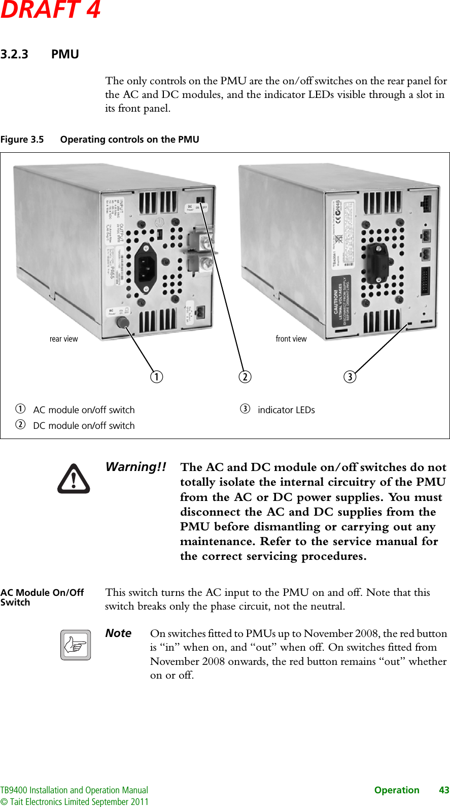 DRAFT 4 TB9400 Installation and Operation Manual Operation 43© Tait Electronics Limited September 20113.2.3 PMUThe only controls on the PMU are the on/off switches on the rear panel for the AC and DC modules, and the indicator LEDs visible through a slot in its front panel.Warning!! The AC and DC module on/off switches do not totally isolate the internal circuitry of the PMU from the AC or DC power supplies. You must disconnect the AC and DC supplies from the PMU before dismantling or carrying out any maintenance. Refer to the service manual for the correct servicing procedures.AC Module On/Off Switch This switch turns the AC input to the PMU on and off. Note that this switch breaks only the phase circuit, not the neutral.Note On switches fitted to PMUs up to November 2008, the red button is “in” when on, and “out” when off. On switches fitted from November 2008 onwards, the red button remains “out” whether on or off.Figure 3.5 Operating controls on the PMUbAC module on/off switch dindicator LEDscDC module on/off switchbcrear viewdfront view