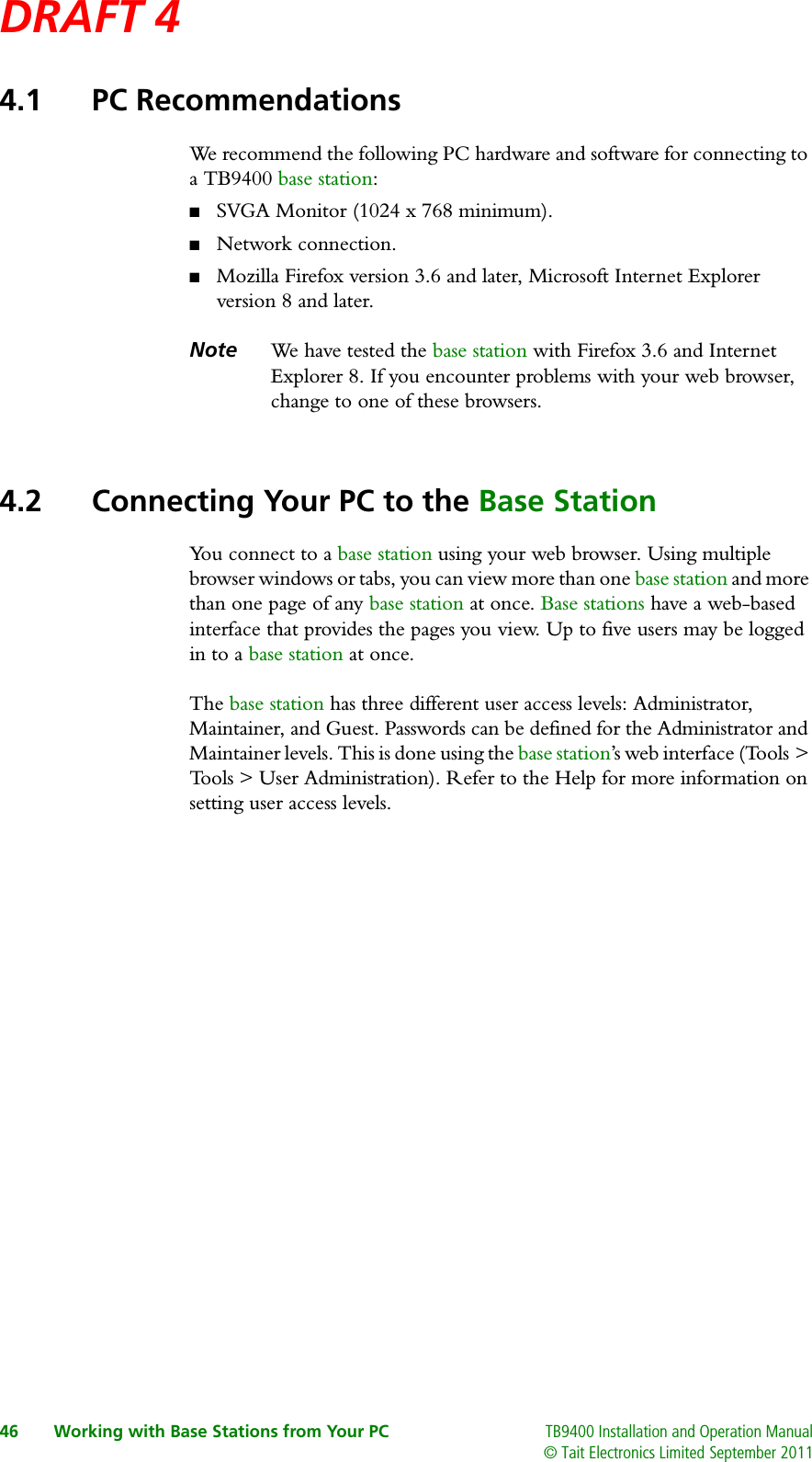 DRAFT 4 46 Working with Base Stations from Your PC TB9400 Installation and Operation Manual© Tait Electronics Limited September 20114.1 PC RecommendationsWe recommend the following PC hardware and software for connecting to a TB9400 base station:■SVGA Monitor (1024 x 768 minimum).■Network connection.■Mozilla Firefox version 3.6 and later, Microsoft Internet Explorer version 8 and later.Note We  h ave  t e s t e d  t h e  base station with Firefox 3.6 and Internet Explorer 8. If you encounter problems with your web browser, change to one of these browsers.4.2 Connecting Your PC to the Base StationYou connect to a base station using your web browser. Using multiple browser windows or tabs, you can view more than one base station and more than one page of any base station at once. Base stations have a web-based interface that provides the pages you view. Up to five users may be logged in to a base station at once.The base station has three different user access levels: Administrator, Maintainer, and Guest. Passwords can be defined for the Administrator and Maintainer levels. This is done using the base station’s web interface (Tools &gt; Tools &gt; User Administration). Refer to the Help for more information on setting user access levels.