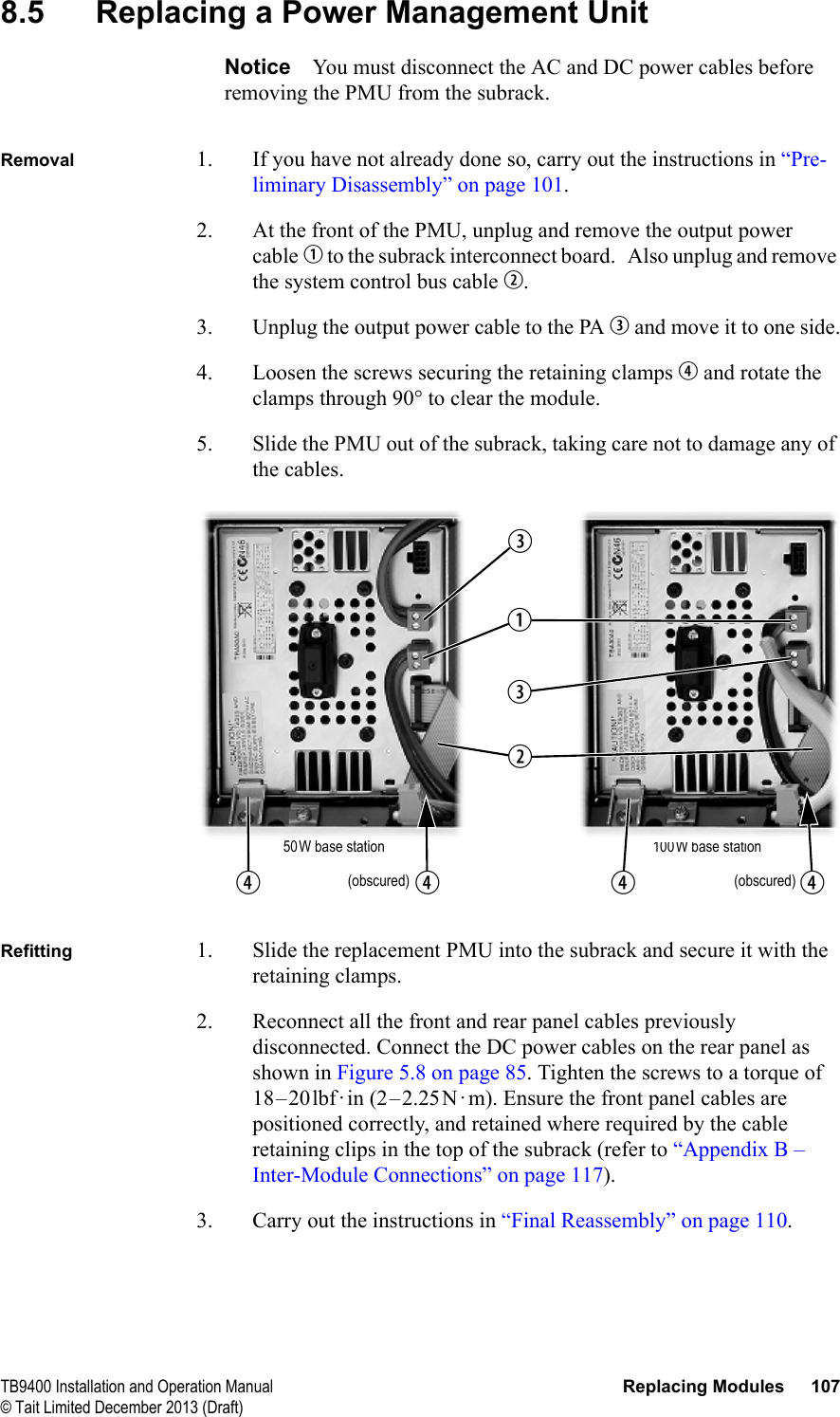 TB9400 Installation and Operation Manual Replacing Modules 107© Tait Limited December 2013 (Draft)8.5 Replacing a Power Management UnitNotice You must disconnect the AC and DC power cables before removing the PMU from the subrack.Removal 1. If you have not already done so, carry out the instructions in “Pre-liminary Disassembly” on page 101.2. At the front of the PMU, unplug and remove the output power cable b to the subrack interconnect board.   Also unplug and remove the system control bus cable c.3. Unplug the output power cable to the PA d and move it to one side.4. Loosen the screws securing the retaining clamps e and rotate the clamps through 90° to clear the module.5. Slide the PMU out of the subrack, taking care not to damage any of the cables.Refitting 1. Slide the replacement PMU into the subrack and secure it with the retaining clamps.2. Reconnect all the front and rear panel cables previously disconnected. Connect the DC power cables on the rear panel as shown in Figure 5.8 on page 85. Tighten the screws to a torque of 18–20lbf·in (2–2.25N·m). Ensure the front panel cables are positioned correctly, and retained where required by the cable retaining clips in the top of the subrack (refer to “Appendix B – Inter-Module Connections” on page 117).3. Carry out the instructions in “Final Reassembly” on page 110.100W base station(obscured)50W base stationbcddee e(obscured)e