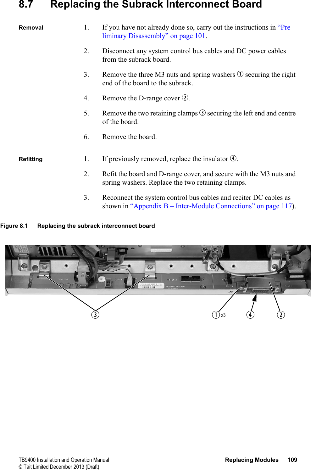  TB9400 Installation and Operation Manual Replacing Modules 109© Tait Limited December 2013 (Draft)8.7 Replacing the Subrack Interconnect BoardRemoval 1. If you have not already done so, carry out the instructions in “Pre-liminary Disassembly” on page 101.2. Disconnect any system control bus cables and DC power cables from the subrack board.3. Remove the three M3 nuts and spring washers b securing the right end of the board to the subrack.4. Remove the D-range cover c.5. Remove the two retaining clamps d securing the left end and centre of the board.6. Remove the board.Refitting 1. If previously removed, replace the insulator e.2. Refit the board and D-range cover, and secure with the M3 nuts and spring washers. Replace the two retaining clamps.3. Reconnect the system control bus cables and reciter DC cables as shown in “Appendix B – Inter-Module Connections” on page 117).Figure 8.1 Replacing the subrack interconnect boardbecdx3