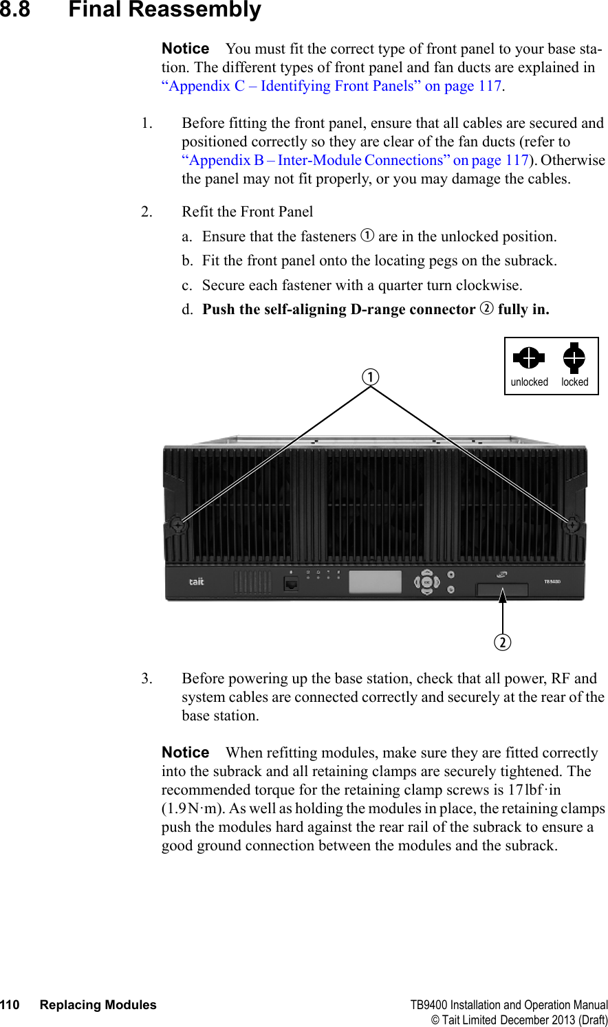  110 Replacing Modules TB9400 Installation and Operation Manual© Tait Limited December 2013 (Draft)8.8 Final ReassemblyNotice You must fit the correct type of front panel to your base sta-tion. The different types of front panel and fan ducts are explained in “Appendix C – Identifying Front Panels” on page 117.1. Before fitting the front panel, ensure that all cables are secured and positioned correctly so they are clear of the fan ducts (refer to “Appendix B – Inter-Module Connections” on page 117). Otherwise the panel may not fit properly, or you may damage the cables.2. Refit the Front Panela. Ensure that the fasteners b are in the unlocked position.b. Fit the front panel onto the locating pegs on the subrack. c. Secure each fastener with a quarter turn clockwise.d. Push the self-aligning D-range connector c fully in.3. Before powering up the base station, check that all power, RF and system cables are connected correctly and securely at the rear of the base station.Notice When refitting modules, make sure they are fitted correctly into the subrack and all retaining clamps are securely tightened. The recommended torque for the retaining clamp screws is 17lbf·in (1.9N·m). As well as holding the modules in place, the retaining clamps push the modules hard against the rear rail of the subrack to ensure a good ground connection between the modules and the subrack.lockedunlockedbc