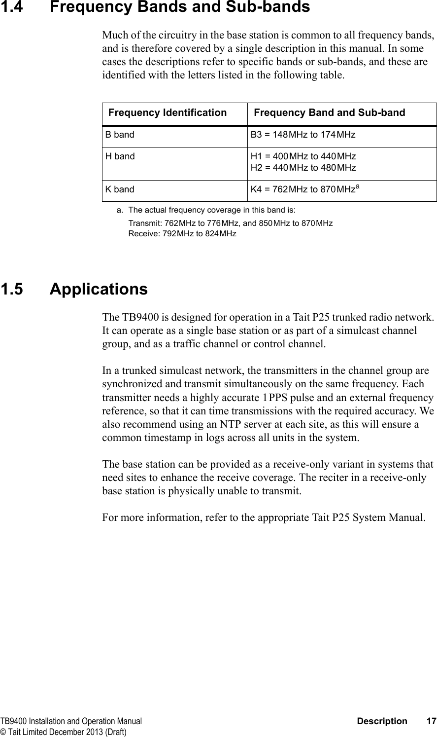  TB9400 Installation and Operation Manual Description 17© Tait Limited December 2013 (Draft)1.4 Frequency Bands and Sub-bandsMuch of the circuitry in the base station is common to all frequency bands, and is therefore covered by a single description in this manual. In some cases the descriptions refer to specific bands or sub-bands, and these are identified with the letters listed in the following table.1.5 ApplicationsThe TB9400 is designed for operation in a Tait P25 trunked radio network. It can operate as a single base station or as part of a simulcast channel group, and as a traffic channel or control channel. In a trunked simulcast network, the transmitters in the channel group are synchronized and transmit simultaneously on the same frequency. Each transmitter needs a highly accurate 1PPS pulse and an external frequency reference, so that it can time transmissions with the required accuracy. We also recommend using an NTP server at each site, as this will ensure a common timestamp in logs across all units in the system.The base station can be provided as a receive-only variant in systems that need sites to enhance the receive coverage. The reciter in a receive-only base station is physically unable to transmit.For more information, refer to the appropriate Tait P25 System Manual.Frequency Identification Frequency Band and Sub-bandB band B3 = 148MHz to 174MHzH band H1 = 400MHz to 440MHzH2 = 440MHz to 480MHzK band K4 = 762MHz to 870MHzaa. The actual frequency coverage in this band is:Transmit: 762MHz to 776MHz, and 850MHz to 870MHzReceive: 792MHz to 824MHz
