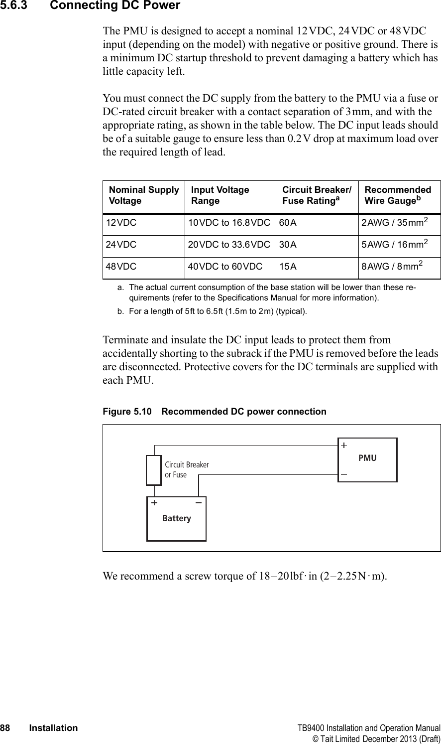  88 Installation TB9400 Installation and Operation Manual© Tait Limited December 2013 (Draft)5.6.3 Connecting DC PowerThe PMU is designed to accept a nominal 12VDC, 24VDC or 48VDC input (depending on the model) with negative or positive ground. There is a minimum DC startup threshold to prevent damaging a battery which has little capacity left.You must connect the DC supply from the battery to the PMU via a fuse or DC-rated circuit breaker with a contact separation of 3mm, and with the appropriate rating, as shown in the table below. The DC input leads should be of a suitable gauge to ensure less than 0.2V drop at maximum load over the required length of lead.Terminate and insulate the DC input leads to protect them from accidentally shorting to the subrack if the PMU is removed before the leads are disconnected. Protective covers for the DC terminals are supplied with each PMU.We recommend a screw torque of 18–20lbf·in (2–2.25N·m). Nominal Supply VoltageInput Voltage RangeCircuit Breaker/Fuse Ratingaa. The actual current consumption of the base station will be lower than these re-quirements (refer to the Specifications Manual for more information).Recommended Wire Gaugebb. For a length of 5ft to 6.5ft (1.5m to 2m) (typical).12VDC 10VDC to 16.8VDC 60A 2AWG / 35mm224VDC 20VDC to 33.6VDC 30A 5AWG / 16mm248VDC 40VDC to 60VDC 15A 8AWG / 8mm2Figure 5.10 Recommended DC power connectionBatteryCircuit Breakeror FusePMU