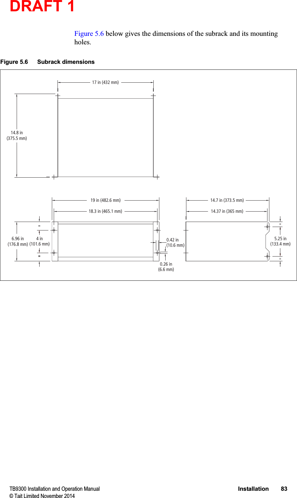 DRAFT 1 TB9300 Installation and Operation Manual Installation 83© Tait Limited November 2014Figure 5.6 below gives the dimensions of the subrack and its mounting holes.Figure 5.6 Subrack dimensions5.25 in(133.4 mm)4 in(101.6 mm)6.96 in(176.8 mm)14.8 in(375.5 mm)19 in (482.6 mm)17 in (432 mm)18.3 in (465.1 mm)0.26 in(6.6 mm)0.42 in(10.6 mm)14.7 in (373.5 mm)14.37 in (365 mm)