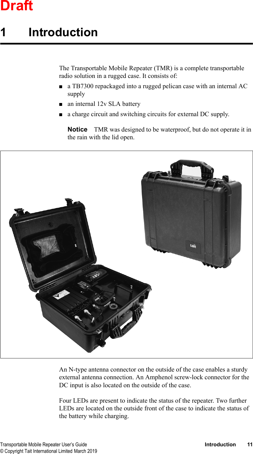DraftTransportable Mobile Repeater User’s Guide Introduction 11© Copyright Tait International Limited March 20191IntroductionThe Transportable Mobile Repeater (TMR) is a complete transportable radio solution in a rugged case. It consists of:■a TB7300 repackaged into a rugged pelican case with an internal AC supply■an internal 12v SLA battery■a charge circuit and switching circuits for external DC supply.Notice TMR was designed to be waterproof, but do not operate it in the rain with the lid open.An N-type antenna connector on the outside of the case enables a sturdy external antenna connection. An Amphenol screw-lock connector for the DC input is also located on the outside of the case.Four LEDs are present to indicate the status of the repeater. Two further LEDs are located on the outside front of the case to indicate the status of the battery while charging.