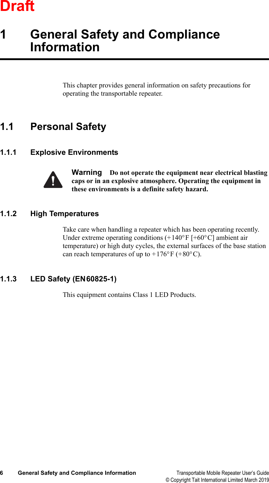 Draft6 General Safety and Compliance Information Transportable Mobile Repeater User’s Guide© Copyright Tait International Limited March 20191 General Safety and Compliance InformationThis chapter provides general information on safety precautions for operating the transportable repeater.1.1 Personal Safety1.1.1 Explosive EnvironmentsWarning Do not operate the equipment near electrical blasting caps or in an explosive atmosphere. Operating the equipment in these environments is a definite safety hazard.1.1.2 High TemperaturesTake care when handling a repeater which has been operating recently. Under extreme operating conditions (+140°F [+60°C] ambient air temperature) or high duty cycles, the external surfaces of the base station can reach temperatures of up to +176°F (+80°C).1.1.3 LED Safety (EN60825-1)This equipment contains Class 1 LED Products.